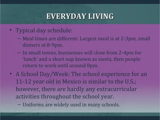 EVERYDAY LIVINGEVERYDAY LIVING
• Typical day schedule:
– Meal times are different: Largest meal is at 2-3pm, small
dinners at 8-9pm.
– In small towns, businesses will close from 2-4pm for
‘lunch’ and a short nap known as siesta, then people
return to work until around 8pm.
• A School Day/Week: The school experience for an
11-12 year old in Mexico is similar to the U.S.;
however, there are hardly any extracurricular
activities throughout the school year.
– Uniforms are widely used in many schools.
 