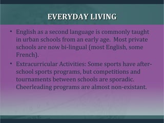 EVERYDAY LIVINGEVERYDAY LIVING
• English as a second language is commonly taught
in urban schools from an early age. Most private
schools are now bi-lingual (most English, some
French).
• Extracurricular Activities: Some sports have after-
school sports programs, but competitions and
tournaments between schools are sporadic.
Cheerleading programs are almost non-existant.
 