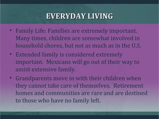 EVERYDAY LIVINGEVERYDAY LIVING
• Family Life: Families are extremely important.
Many times, children are somewhat involved in
household chores, but not as much as in the U.S.
• Extended family is considered extremely
important. Mexicans will go out of their way to
assist extensive family.
• Grandparents move in with their children when
they cannot take care of themselves. Retirement
homes and communities are rare and are destined
to those who have no family left.
 