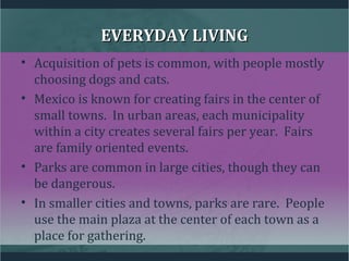 EVERYDAY LIVINGEVERYDAY LIVING
• Acquisition of pets is common, with people mostly
choosing dogs and cats.
• Mexico is known for creating fairs in the center of
small towns. In urban areas, each municipality
within a city creates several fairs per year. Fairs
are family oriented events.
• Parks are common in large cities, though they can
be dangerous.
• In smaller cities and towns, parks are rare. People
use the main plaza at the center of each town as a
place for gathering.
 