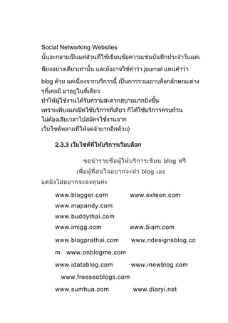 Social Networking Websites


                                     journal

blog




       2.3.3

                                               blog
                                     blog


       www.blogger.com            www.exteen.com
       www.mapandy.com
       www.buddythai.com
       www.imigg.com           www.5iam.com

       www.blogprathai.com        www.ndesignsblog.co

       m    www.onblogme.com

       www.idatablog.com          www.inewblog.com

           www.freeseoblogs.com

       www.sumhua.com             www.diaryi.net
 