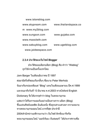 www.istoreblog.com

       www.skypream.com               www.thailandspace.co

       m www.my2blog.com

       www.sungson.com                www.gujaba.com

       www.maxsiteth.com

       www.sabuyblog.com              www.ugetblog.com

         www.jaideespace.com



       2.3.4                     Blogger

                                     Blog)             “Weblog”



Jorn Barger                         1997

                                     Peter Merholz

                        “Blog”                                1999

               13                   2003         Oxford English

Dictionary                   blog

                                                      Blog)




2004

                    “                        ”
 