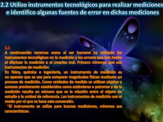 2.2
A continuación veremos como el ser humano ha utilizado los
instrumentos tecnológicos en la medición y los errores que han hecho
al efectuar la medición o al crearlos mal. Primero miremos que son
instrumentos de medición:
En física, química e ingeniería, un instrumento de medición es
un aparato que se usa para comparar magnitudes físicas mediante un
proceso de medición. Como unidades de medida se utilizan objetos y
sucesos previamente establecidos como estándares o patrones y de la
medición resulta un número que es la relación entre el objeto de
estudio y la unidad de referencia. Los instrumentos de medición son el
medio por el que se hace esta conversión.
  *El instrumento se utiliza para buenas mediciones, miremos sus
características:
 