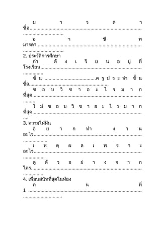 ม                    า                  ร                  ด                   า
ชื่ อ ...................................................................................
..............................
        อ                         า                         ชี                         พ
มารดา..............................................................................
..............................
2. ประวัติการศึกษา
        กำา             ลั      ง       เ      รี      ย       น       อ       ยู่     ที่
โรงเรียน...........................................................................
...............
        ชั้ น ......................................ค รู ป ร ะ จำา ชั้ น
ชือ...........................................................
   ่
        ช อ บ วิ ช า อ ะ ไ ร ม า ก
ที่สุด .................................................................................
.........
        ไ ม่ ช อ บ วิ ช า อ ะ ไ ร ม า ก
ที่สุด .................................................................................
....
3. ความใฝ่ฝัน
        อ         ย          า        ก         ทำา                 ง        า         น
อะไร................................................................................
..................
        เ       ห         ตุ       ผ        ล        เ       พ        ร        า        ะ
อะไร................................................................................
................
        ดู       ตั        ว       อ        ย่       า       ง        จ       า        ก
ใคร..................................................................................
................
4. เพื่อนสนิทที่สุดในห้อง
        ค                                       น                                      ที่
1 ....................................................................................
.............................
 