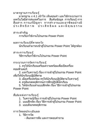 มาตรฐานการเรีย นรู้
       มาตรฐาน ง 4.1 เข้าใจ เห็นคุณค่า และใช้กระบวนการ
เทคโนโลยีสารสนเทศในการ สืบค้นข้อมูล การเรียนรู้ การ
สื่ อ ส า ร ก า ร แ ก้ ปั ญ ห า ก า ร ทำา ง า น แ ล ะ อ า ชี พ อ ย่ า ง มี
ป ร ะ สิ ท ธิ ภ า พ ป ร ะ สิ ท ธิ ผ ล แ ล ะ มี คุ ณ ธ ร ร ม

สาระสำา คัญ
   การเรียกใช้งานโปรแกรม Power Point

ผลการเรีย นรู้ท ี่ค าดหวัง
   นักเรียนสามารถเข้าสู่โปรแกรม Power Point ได้ถูกต้อง

สาระการเรีย นรู้
   วิธีการเรียกใช้งานโปรแกรม Power Point

กระบวนการจัด การเรีย นรู้
      1. ครูให้นักเรียนเตรียมความพร้อมเพื่อเปิดเครื่อง
คอมพิวเตอร์
      2. แจกใบความรู้ เรื่อง การเข้าสู่โปรแกรม Power Point
เพื่อให้นักเรียนปฏิบัติตาม
      3. เมื่อเครื่องพร้อม ครูให้นักเรียนปฏิบัติตามใบความรู้
      4. ครูสังเกตพฤติกรรมการฝึกปฏิบัตินักเรียน
      5. ให้นักเรียนทำาแบบฝึกหัด เรื่อง วิธีการเข้าสู่โปรแกรม
Power Point

สื่อ /แหล่ง การเรีย นรู้
       1. ใบความรู้เรื่อง การเข้าสู่โปรแกรม Power Point
       2. แบบฝึกหัด เรื่อง วิธีการเข้าสู่โปรแกรม Power Point
       3. แบบสังเกตพฤติกรรม

การวัด ผลประเมิน ผล
   1. วิธีการวัด
        - สังเกตการฟัง และการตอบคำาถาม
 