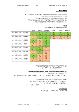 ‫לנסות‬ ‫חדלת‬ ‫לא‬ ‫עוד‬ ‫כל‬ ‫נכשלת‬ ‫לא‬11‫תשע"ג‬ ‫לשנת‬ ‫מעודכן‬
‫פרק‬2.2‫ה‬‫סתברות‬11‫דהן‬ ‫יוסי‬ : ‫וערך‬ ‫כתב‬
‫מספר‬ ‫שאלה‬11.
‫סיכוייו‬‫במתמטיקה‬ ‫להצליח‬ ‫תלמיד‬ ‫של‬‫הם‬0.8‫באנגלית‬ ,–0.3,‫ובלשון‬–0.0.
‫ניג‬ ‫תלמיד‬.‫האלה‬ ‫המקצועות‬ ‫בשלושת‬ ‫לבחינות‬ ‫ש‬
(‫א‬).‫ההסתברות‬ ‫מה‬‫שהתלמיד‬‫המקצועות‬ ‫בשלושת‬ ‫יצליח‬?
(‫ב‬).‫ההסתברות‬ ‫מה‬‫שהתלמיד‬‫יצלי‬‫האלה‬ ‫המקצועות‬ ‫מן‬ ‫בשניים‬ ‫בדיוק‬ ‫ח‬?
(‫ג‬).‫ההסתברות‬ ‫מה‬‫שהתלמיד‬‫יצלי‬‫אחד‬ ‫במקצוע‬ ‫לפחות‬ ‫ח‬?
‫פתרון‬:
‫האפשרויות‬ ‫כל‬ ‫את‬ ‫המתארת‬ ‫טבלה‬ ‫נבנה‬
(‫א‬).‫יצליח‬ ‫שהוא‬ ‫ההסתברות‬ ‫מהי‬? ‫המקצועות‬ ‫בשלושת‬
)‫כן‬ , ‫כן‬ , ‫(כן‬ ‫משמעות‬336.0p
(‫ב‬).‫יצליח‬ ‫שהוא‬ ‫ההסתברות‬ ‫מהי‬. ‫האלה‬ ‫המקצועות‬ ‫מן‬ ‫בשניים‬ ‫בדיוק‬
‫משמעות‬:‫יצליח‬ ‫בשניים‬ ‫רק‬
)‫כן‬ , ‫כן‬ , ‫(לא‬ ) )‫כן‬ , ‫לא‬ , ‫(כן‬ )‫לא‬ , ‫כן‬ , ‫(כן‬452.0084.0224.01244.0 p
(‫ג‬).‫שהוא‬ ‫ההסתברות‬ ‫מהי‬? ‫אחד‬ ‫במקצוע‬ ‫לפחות‬ ‫יצליח‬
‫שלו‬ ‫או‬ ‫מקצועות‬ ‫שני‬ ‫או‬ ‫אחד‬ ‫במקצוע‬ ‫שיצליח‬ ‫משמעות‬‫ש‬‫מקצועות‬
‫שורה‬ ‫מלבד‬ ‫השורות‬ ‫כל‬)‫לא‬ , ‫לא‬ , ‫(לא‬
976.0024.01 p
‫תשובה‬‫סופית‬:
)‫(א‬0.663)‫(ב‬0.551)‫(ג‬0.003
‫מתמטיקה‬‫אנגלית‬‫לשון‬
‫כן‬
8.0
‫כן‬
6.0
‫כן‬
7.0
336.07.06.08.0 p
‫כן‬
8.0
‫כן‬
6.0
‫לא‬
3.0
144.03.06.08.0 p
‫כן‬
8.0
‫לא‬
4.0
‫כן‬
7.0
224.07.04.08.0 p
‫כן‬
8.0
‫לא‬
4.0
‫לא‬
3.0
096.03.04.08.0 p
‫לא‬
2.0
‫כן‬
6.0
‫כן‬
7.0
084.07.06.02.0 p
‫לא‬
2.0
‫כן‬
6.0
‫לא‬
3.0
036.03.06.02.0 p
‫לא‬
2.0
‫לא‬
4.0
‫כן‬
7.0
056.07.04.02.0 p
‫לא‬
2.0
‫לא‬
4.0
‫לא‬
3.0
024.02.04.03.0 p
‫מתמטיקה‬‫אנגלית‬‫לשון‬
‫כן‬
8.0
‫כן‬
6.0
‫כן‬
7.0
‫לא‬
2.0
‫לא‬
4.0
‫לא‬
3.0
 