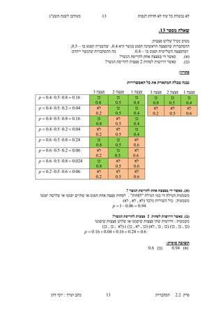 ‫לנסות‬ ‫חדלת‬ ‫לא‬ ‫עוד‬ ‫כל‬ ‫נכשלת‬ ‫לא‬16‫תשע"ג‬ ‫לשנת‬ ‫מעודכן‬
‫פרק‬2.2‫ה‬‫סתברות‬16‫דהן‬ ‫יוסי‬ : ‫וערך‬ ‫כתב‬
‫מספר‬ ‫שאלה‬12.
.‫פצצות‬ ‫שלוש‬ ‫מטיל‬ ‫מטוס‬
‫ש‬ ‫ההסתברות‬‫היא‬ ‫בגשר‬ ‫תפגע‬ ‫הראשונה‬ ‫הפצצה‬0.5,‫ש‬‫בו‬ ‫תפגע‬ ‫השנייה‬–0.5,
‫בו‬ ‫תפגע‬ ‫השלישית‬ ‫ושהפצצה‬–0.8.:‫ייהרס‬ ‫שהגשר‬ ‫ההסתברות‬ ‫מה‬
(‫א‬).‫הגשר‬ ‫להריסת‬ ‫אחת‬ ‫בפצצה‬ ‫די‬ ‫כאשר‬?
(‫ב‬).‫ד‬ ‫כאשר‬‫לפחות‬ ‫רושות‬1‫הגשר‬ ‫להריסת‬ ‫פצצות‬?
‫פתרון‬:
‫האפשרויות‬ ‫כל‬ ‫את‬ ‫המתארת‬ ‫טבלה‬ ‫נבנה‬
(‫א‬).? ‫הגשר‬ ‫להריסת‬ ‫אחת‬ ‫בפצצה‬ ‫די‬ ‫כאשר‬
‫מ‬‫שמע‬. "‫"לפחות‬ ‫המילה‬ ‫כמו‬ ‫די‬ ‫המילה‬ ‫ות‬‫יפגעו‬ ‫שלושה‬ ‫או‬ ‫יפגעו‬ ‫שתיים‬ ‫או‬ ‫תפגע‬ ‫אחת‬ ‫פצצה‬ ‫לפחות‬
:‫משמעות‬‫מלבד‬ ‫השורות‬ ‫כול‬)‫לא‬ , ‫לא‬ , ‫(לא‬
94.006.01 p
(‫ב‬).‫לפחות‬ ‫דרושות‬ ‫כאשר‬3?‫הגשר‬ ‫להריסת‬ ‫פצצות‬
‫משמעות‬‫דרושות‬ :‫פצצות‬ ‫שתי‬‫ש‬‫שלו‬ ‫או‬ ‫יפגעו‬‫ש‬‫פצצות‬‫ש‬‫יפגעו‬
)‫כן‬ , ‫כן‬ , ‫(לא‬ ) )‫כן‬ , ‫לא‬ , ‫(כן‬ )‫לא‬ , ‫כן‬ , ‫(כן‬ )‫כן‬ , ‫כן‬ , ‫(כן‬
6.024.016.004.016.0 p
‫תשובה‬:‫סופית‬
)‫(א‬0.05)‫(ב‬0.3
‫פצצה‬1‫פצצה‬1‫פצצה‬6
‫כן‬
4.0
‫כן‬
5.0
‫כן‬
8.0
16.08.05.04.0 p
‫כן‬
4.0
‫כן‬
5.0
‫לא‬
2.0
04.02.05.04.0 p
‫כן‬
4.0
‫לא‬
5.0
‫כן‬
8.0
16.08.05.04.0 p
‫כן‬
4.0
‫לא‬
5.0
‫לא‬
2.0
04.02.05.04.0 p
‫לא‬
6.0
‫כן‬
5.0
‫כן‬
8.0
24.08.05.06.0 p
‫לא‬
6.0
‫כן‬
5.0
‫לא‬
2.0
06.02.05.06.0 p
‫לא‬
6.0
‫לא‬
5.0
‫כן‬
8.0
024.08.05.06.0 p
‫לא‬
6.0
‫לא‬
5.0
‫לא‬
2.0
06.06.05.02.0 p
‫פצצה‬1‫פצצה‬1‫פצצה‬6
‫כן‬
4.0
‫כן‬
5.0
‫כן‬
8.0
‫לא‬
6.0
‫לא‬
5.0
‫לא‬
2.0
 
