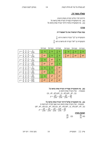‫לנסות‬ ‫חדלת‬ ‫לא‬ ‫עוד‬ ‫כל‬ ‫נכשלת‬ ‫לא‬15‫תשע"ג‬ ‫לשנת‬ ‫מעודכן‬
‫פרק‬2.2‫ה‬‫סתברות‬15‫דהן‬ ‫יוסי‬ : ‫וערך‬ ‫כתב‬
‫מספר‬ ‫שאלה‬14.
‫זורקים‬‫יחדיו‬‫ש‬‫משחק‬ ‫קוביות‬ ‫לוש‬‫הוגנות‬.
(‫א‬).‫מה‬‫ההסת‬‫ראה‬‫ת‬ ‫אחת‬ ‫קובייה‬ ‫שבדיוק‬ ‫ברות‬3?
(‫ב‬).‫ההסתברו‬ ‫מה‬‫ראה‬‫ת‬ ‫אחת‬ ‫קובייה‬ ‫היותר‬ ‫שלכל‬ ‫ת‬3?
‫פתרון‬:
‫האפשרויות‬ ‫כל‬ ‫את‬ ‫המתארת‬ ‫טבלה‬ ‫נבנה‬
‫תראה‬ ‫קובייה‬ "‫"כן‬ ‫ש‬ ‫ההסתברות‬3‫היא‬
6
1
‫תראה‬ ‫לא‬ ‫קובייה‬ "‫"לא‬ ‫ש‬ ‫ההסתברות‬3‫היא‬
6
5
(‫א‬).‫ראה‬ַ‫ת‬ ‫אחת‬ ‫קובייה‬ ‫שבדיוק‬ ‫ההסתברות‬ ‫מה‬6?
‫משמעות‬‫קובייה‬ ‫שרק‬ :‫אחת‬‫תראה‬3.
)‫כן‬ , ‫לא‬ , ‫(לא‬ )‫לא‬ , ‫כן‬ , ‫(לא‬ )‫לא‬ , ‫לא‬ , ‫(כן‬
72
25
216
25
216
25
216
25 p
(‫ב‬).‫ההסתברות‬ ‫מה‬‫ראה‬ַ‫ת‬ ‫אחת‬ ‫קובייה‬ ‫היותר‬ ‫שלכל‬6?
‫תראה‬ ‫אחת‬ ‫קובייה‬ ‫שרק‬ : ‫משמעות‬3‫תראה‬ ‫לא‬ ‫קובייה‬ ‫שאף‬ ‫או‬3
)‫לא‬ , ‫לא‬ , ‫(לא‬ )‫כן‬ , ‫לא‬ , ‫(לא‬ )‫כן‬ , ‫לא‬ , ‫(לא‬ )‫לא‬ , ‫כן‬ , ‫(לא‬ )‫לא‬ , ‫לא‬ , ‫(כן‬
27
25
216
125
216
25
216
25
216
25 p
‫סופית‬ ‫תשובה‬:
)‫(א‬
72
25
)‫(ב‬
27
25
‫קובייה‬1‫קובייה‬1‫קובייה‬6
‫כן‬
6
1‫כן‬
6
1‫כן‬
6
1
216
1
6
1
6
1
6
1 p
‫כן‬
6
1‫כן‬
6
1‫לא‬
6
5
216
5
6
5
6
1
6
1 p
‫כן‬
6
1‫לא‬
6
5‫כן‬
6
1
216
5
6
1
6
5
6
1 p
‫כן‬
6
1‫לא‬
6
5‫לא‬
6
5
216
25
6
1
6
5
6
5 p
‫לא‬
6
5‫כן‬
6
1‫כן‬
6
1
216
5
6
5
6
1
6
1 p
‫לא‬
6
5‫כן‬
6
1‫לא‬
6
5
216
25
6
5
6
1
6
5 p
‫לא‬
6
5‫לא‬
6
5‫כן‬
6
1
216
25
6
5
6
5
6
1 p
‫לא‬
6
5‫לא‬
6
5‫לא‬
6
5
216
125
6
5
6
5
6
5 p
‫קובייה‬1‫קובייה‬1‫קובייה‬6
‫כן‬
6
1‫כן‬
6
1‫כן‬
6
1
‫לא‬
6
5‫לא‬
6
5‫לא‬
6
5
 