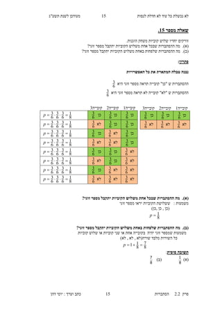 ‫לנסות‬ ‫חדלת‬ ‫לא‬ ‫עוד‬ ‫כל‬ ‫נכשלת‬ ‫לא‬15‫תשע"ג‬ ‫לשנת‬ ‫מעודכן‬
‫פרק‬2.2‫ה‬‫סתברות‬15‫דהן‬ ‫יוסי‬ : ‫וערך‬ ‫כתב‬
‫מספר‬ ‫שאלה‬10.
‫זורקים‬‫יחדיו‬‫קוביות‬ ‫שלוש‬‫הוגנות‬ ‫משחק‬.
(‫א‬).‫אח‬ ‫שבכל‬ ‫ההסתברות‬ ‫מה‬‫זוגי‬ ‫מספר‬ ‫יתקבל‬ ‫הקוביות‬ ‫משלוש‬ ‫ת‬?
(‫ב‬).‫באח‬ ‫שלפחות‬ ‫ההסתברות‬ ‫מה‬‫זוגי‬ ‫מספר‬ ‫יתקבל‬ ‫הקוביות‬ ‫משלוש‬ ‫ת‬?
‫פתרון‬:
‫המתארת‬ ‫טבלה‬ ‫נבנה‬‫האפשרויות‬ ‫כל‬ ‫את‬
‫היא‬ ‫זוגי‬ ‫מספר‬ ‫תראה‬ ‫קובייה‬ "‫"כן‬ ‫ש‬ ‫ההסתברות‬
6
3
‫היא‬ ‫זוגי‬ ‫מספר‬ ‫תראה‬ ‫לא‬ ‫קובייה‬ "‫"לא‬ ‫ש‬ ‫ההסתברות‬
6
3
(‫א‬).?‫זוגי‬ ‫מספר‬ ‫יתקבל‬ ‫הקוביות‬ ‫משלוש‬ ‫אחת‬ ‫שבכל‬ ‫ההסתברות‬ ‫מה‬
‫משמעות‬:‫הקוביות‬ ‫ששלושת‬‫זוגי‬ ‫מספר‬ ‫יראו‬
, ‫(כן‬‫כן‬,‫כן‬)
8
1p
(‫ב‬).?‫זוגי‬ ‫מספר‬ ‫יתקבל‬ ‫הקוביות‬ ‫משלוש‬ ‫באחת‬ ‫שלפחות‬ ‫ההסתברות‬ ‫מה‬
‫ש‬ ‫משמעות‬‫יהיה‬ ‫זוגי‬ ‫מספר‬‫ב‬‫אחת‬ ‫קובייה‬‫שני‬ ‫או‬‫קוביות‬‫שלו‬ ‫או‬‫קוביות‬ ‫ש‬
‫שו‬ ‫מלבד‬ ‫השורות‬ ‫כל‬‫רה‬)‫לא‬ , ‫לא‬ , ‫(לא‬
8
7
8
11 p
‫סופית‬ ‫תשובה‬:
)‫(א‬
8
1
)‫(ב‬
8
7
‫קובייה‬1‫ק‬‫ובייה‬1‫קובייה‬6
‫כן‬
6
3‫כן‬
6
3‫כן‬
6
3
8
1
6
3
6
3
6
3 p
‫כן‬
6
3‫כן‬
6
3‫לא‬
6
3
8
1
6
3
6
3
6
3 p
‫כן‬
6
3‫לא‬
6
3‫כן‬
6
3
8
1
6
3
6
3
6
3 p
‫כן‬
6
3‫לא‬
6
3‫לא‬
6
3
8
1
6
3
6
3
6
3 p
‫לא‬
6
3‫כן‬
6
3‫כן‬
6
3
8
1
6
3
6
3
6
3 p
‫לא‬
6
3‫כן‬
6
3‫לא‬
6
3
8
1
6
3
6
3
6
3 p
‫לא‬
6
3‫לא‬
6
3‫כן‬
6
3
8
1
6
3
6
3
6
3 p
‫לא‬
6
3‫לא‬
6
3‫לא‬
6
3
8
1
6
3
6
3
6
3 p
‫קובייה‬1‫קובייה‬1‫קובייה‬6
‫כן‬
6
3‫כן‬
6
3‫כן‬
6
3
‫לא‬
6
3‫לא‬
6
3‫לא‬
6
3
 
