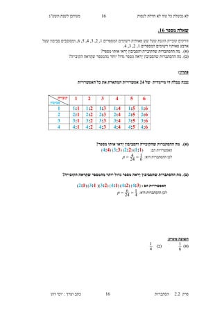 ‫לנסות‬ ‫חדלת‬ ‫לא‬ ‫עוד‬ ‫כל‬ ‫נכשלת‬ ‫לא‬13‫תשע"ג‬ ‫לשנת‬ ‫מעודכן‬
‫פרק‬2.2‫ה‬‫סתברות‬13‫דהן‬ ‫יוסי‬ : ‫וערך‬ ‫כתב‬
‫מספר‬ ‫שאלה‬16.
‫קובייה‬ ‫זורקים‬‫הוגנת‬‫פאותיה‬ ‫שש‬ ‫שעל‬‫רשומים‬‫המס‬‫פרים‬1,1,6,5,5,3‫ומסובב‬ ,‫ים‬‫שעל‬ ‫סביבון‬
‫פ‬ ‫ארבע‬‫א‬‫ות‬‫יו‬‫המספרים‬ ‫רשומים‬1,1,6,5.
(‫א‬).‫מה‬‫שה‬ ‫ההסתברות‬‫מספר‬ ‫אותו‬ ‫ראו‬‫י‬ ‫והסביבון‬ ‫קובייה‬?
(‫ב‬).‫מספר‬ ‫ראה‬‫י‬ ‫שהסביבון‬ ‫ההסתברות‬ ‫מה‬‫הקובייה‬ ‫ראה‬‫שת‬ ‫מהמספר‬ ‫יותר‬ ‫גדול‬?
‫פתרון‬:
‫טבלה‬ ‫נבנה‬‫של‬ ‫מיימדית‬ ‫דו‬34‫אפשרויות‬‫האפשרויות‬ ‫כל‬ ‫את‬ ‫המתארת‬
(‫א‬).?‫מספר‬ ‫אותו‬ ‫ַראו‬‫י‬ ‫והסביבון‬ ‫שהקובייה‬ ‫ההסתברות‬ ‫מה‬
( :‫הם‬ ‫האפשרויות‬1:1( )3:3( )2:2( )4:4)
:‫היא‬ ‫ההסתברות‬ ‫לכן‬
6
1
24
4 p
(‫ב‬).?‫הקובייה‬ ‫ראה‬ַ‫שת‬ ‫מהמספר‬ ‫יותר‬ ‫גדול‬ ‫מספר‬ ‫ַראה‬‫י‬ ‫שהסביבון‬ ‫ההסתברות‬ ‫מה‬
: ‫הם‬ ‫האפשרויות‬(4:2( )4:3( )4:1( )2:3()2:1( )3:1)
:‫היא‬ ‫ההסתברות‬ ‫לכן‬
4
1
24
6 p
‫תשובה‬:‫סופית‬
)‫(א‬
6
1
)‫(ב‬
4
1
654321‫קובייה‬
‫סביבון‬
1:61:01:41:21:31:11
3:63:03:43:23:33:12
2:62:02:42:22:32:13
4:64:04:44:24:34:14
 