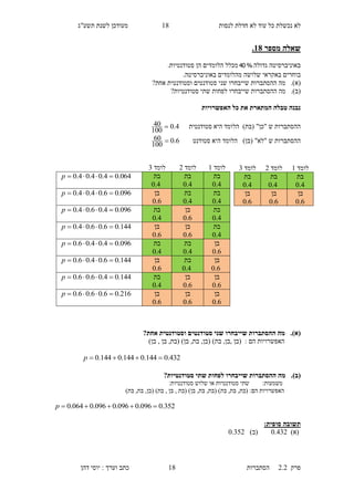 ‫לנסות‬ ‫חדלת‬ ‫לא‬ ‫עוד‬ ‫כל‬ ‫נכשלת‬ ‫לא‬18‫תשע"ג‬ ‫לשנת‬ ‫מעודכן‬
‫פרק‬2.2‫ה‬‫סתברות‬18‫דהן‬ ‫יוסי‬ : ‫וערך‬ ‫כתב‬
‫שאלה‬‫מספר‬18.
‫גדולה‬ ‫באוניברסיטה‬%40‫מכל‬‫ל‬‫הלומדים‬‫הן‬.‫סטודנטיות‬
‫ב‬‫באקראי‬ ‫וחרים‬‫שלושה‬‫באוניב‬ ‫מהלומדים‬‫ר‬.‫סיטה‬
(‫א‬).‫ש‬ ‫ההסתברות‬ ‫מה‬‫יי‬‫אחת‬ ‫וסטודנטית‬ ‫סטודנטים‬ ‫שני‬ ‫בחרו‬?
(‫ב‬).‫ההסת‬ ‫מה‬‫ש‬ ‫ברות‬‫יי‬‫סטודנטיות‬ ‫שתי‬ ‫לפחות‬ ‫בחרו‬?
‫האפשרויות‬ ‫כל‬ ‫את‬ ‫המתארת‬ ‫טבלה‬ ‫נבנה‬
‫סטודנטית‬ ‫היא‬ ‫הלומד‬ )‫(בת‬ "‫"כן‬ ‫ש‬ ‫ההסתברות‬4.0
100
40 
‫סטודנט‬ ‫היא‬ ‫הלומד‬ )‫(בן‬ "‫"לא‬ ‫ש‬ ‫ההסתברות‬6.0
100
60 
(‫א‬).?‫אחת‬ ‫וסטודנטית‬ ‫סטודנטים‬ ‫שני‬ ‫שייבחרו‬ ‫ההסתברות‬ ‫מה‬
)‫בת‬ ,‫,בן‬ ‫(בן‬ : ‫הם‬ ‫האפשרויות‬)‫בן‬ , ‫בן‬ ,‫(בת‬ )‫בן‬ ,‫בת‬ ,‫(בן‬
432.0144.0144.0144.0 p
(‫ב‬).?‫סטודנטיות‬ ‫שתי‬ ‫לפחות‬ ‫שייבחרו‬ ‫ההסתברות‬ ‫מה‬
‫משמעות‬::‫סטודנטיות‬ ‫שלוש‬ ‫או‬ ‫סטודנטיות‬ ‫שתי‬
,‫(בת‬ :‫הם‬ ‫האפשרויות‬)‫בת‬ ,‫בת‬ ,‫(בן‬ )‫בת‬ , ‫בן‬ , ‫(בת‬ )‫בן‬ ,‫בת‬ ,‫(בת‬ )‫בת‬ ,‫בת‬
352.0096.0096.0096.0064.0 p
‫תשובה‬:‫סופית‬
)‫(א‬0.561)‫(ב‬0.651
‫לומד‬1‫לומד‬1‫לומד‬6
‫בת‬
4.0
‫בת‬
4.0
‫בת‬
4.0
064.04.04.04.0 p
‫בת‬
4.0
‫בת‬
4.0
‫בן‬
6.0
096.06.04.04.0 p
‫בת‬
4.0
‫בן‬
6.0
‫בת‬
4.0
096.04.06.04.0 p
‫בת‬
4.0
‫בן‬
6.0
‫בן‬
6.0
144.06.06.04.0 p
‫בן‬
6.0
‫בת‬
4.0
‫בת‬
4.0
096.04.04.06.0 p
‫בן‬
6.0
‫בת‬
4.0
‫בן‬
6.0
144.06.04.06.0 p
‫בן‬
6.0
‫בן‬
6.0
‫בת‬
4.0
144.04.06.06.0 p
‫בן‬
6.0
‫בן‬
6.0
‫בן‬
6.0
216.06.06.06.0 p
‫לומד‬1‫לומד‬1‫לומד‬6
‫בת‬
4.0
‫בת‬
4.0
‫בת‬
4.0
‫בן‬
6.0
‫בן‬
6.0
‫בן‬
6.0
 