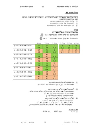 ‫לנסות‬ ‫חדלת‬ ‫לא‬ ‫עוד‬ ‫כל‬ ‫נכשלת‬ ‫לא‬10‫תשע"ג‬ ‫לשנת‬ ‫מעודכן‬
‫פרק‬2.2‫ה‬‫סתברות‬10‫דהן‬ ‫יוסי‬ : ‫וערך‬ ‫כתב‬
‫מספר‬ ‫שאלה‬19.
‫לרפא‬ ‫מצליחה‬ ‫מסוימת‬ ‫למחלה‬ ‫תרופה‬80%.‫מהחולים‬‫שלושה‬.‫התרופה‬ ‫את‬ ‫לוקחים‬ ‫חולים‬
‫חשב‬‫ו‬‫ההסתברויות‬ ‫את‬‫הבאות‬:
(‫א‬).‫שלוש‬‫ת‬‫ה‬.‫התרופה‬ ‫בעזרת‬ ‫יחלימו‬ ‫חולים‬
(‫ב‬).‫לפח‬.‫התרופה‬ ‫בעזרת‬ ‫יחלים‬ ‫אחד‬ ‫חולה‬ ‫ות‬
(‫ג‬)..‫התרופה‬ ‫בעזרת‬ ‫יחלים‬ ‫אחד‬ ‫חולה‬ ‫היותר‬ ‫לכל‬
‫פתרון‬:
‫האפשרויות‬ ‫כל‬ ‫את‬ ‫המתארת‬ ‫טבלה‬ ‫נבנה‬
‫סטודנטית‬ ‫היא‬ ‫הלומד‬ ‫מרפא‬ "‫"כן‬ ‫ש‬ ‫ההסתברות‬8.0
100
80 
‫הלו‬ )‫(בן‬ "‫"לא‬ ‫ש‬ ‫ההסתברות‬‫סטודנט‬ ‫היא‬ ‫מד‬2.0
100
20 
(‫א‬)..‫התרופה‬ ‫בעזרת‬ ‫יחלימו‬ ‫החולים‬ ‫שלושת‬
‫היא‬ ‫ההסתברות‬ )‫,כן‬ ‫כן‬ , ‫(כן‬ :‫הם‬ ‫האפשרויות‬512.0p
(‫ב‬)..‫התרופה‬ ‫בעזרת‬ ‫יחלים‬ ‫אחד‬ ‫חולה‬ ‫לפחות‬
,‫יחלים‬ ‫אחד‬ ‫חולה‬ ‫המשמעות‬.‫יחלימו‬ ‫חולים‬ ‫שלוש‬ ,‫יחלימו‬ ‫חולים‬ ‫שני‬
)‫לא‬ ,‫לא‬ ,‫(לא‬ ‫השור‬ ‫מלבד‬ ‫הטבלה‬ ‫כל‬ ‫האפשרויות‬
:‫היא‬ ‫ההסתברות‬992.0008.01 p
(‫ג‬)..‫התרופה‬ ‫בעזרת‬ ‫יחלים‬ ‫אחד‬ ‫חולה‬ ‫היותר‬ ‫לכל‬
‫יחלים‬ ‫לא‬ ‫אחד‬ ‫אף‬ ‫או‬ ‫יחלים‬ ‫אחד‬ ‫חולה‬ ‫המשמעות‬
‫(ל‬)‫לא‬ ,‫לא‬ ,‫א‬(‫לא‬,‫לא‬)‫,כן‬(‫לא‬,‫כן‬,‫לא‬)(‫כן‬,‫לא‬,‫לא‬)
:‫היא‬ ‫ההסתברות‬104.0032.0032.0032.0008.0 p
:‫סופית‬ ‫תשובה‬
)‫(א‬0.511)‫(ב‬0.001)‫(ג‬0.105
‫חולה‬1‫חולה‬1‫חולה‬6
‫כן‬
8.0
‫כן‬
8.0
‫כן‬
8.0
512.08.08.08.0 p
‫כן‬
8.0
‫כן‬
8.0
‫לא‬
2.0
128.02.08.08.0 p
‫כן‬
8.0
‫לא‬
2.0
‫כן‬
8.0
128.08.02.08.0 p
‫כן‬
8.0
‫לא‬
2.0
‫לא‬
2.0
032.06.02.01.0 p
‫לא‬
2.0
‫כן‬
8.0
‫כן‬
8.0
128.08.08.02.0 p
‫לא‬
2.0
‫כן‬
8.0
‫לא‬
2.0
032.02.08.02.0 p
‫לא‬
2.0
‫לא‬
2.0
‫כן‬
8.0
032.08.02.02.0 p
‫לא‬
2.0
‫לא‬
2.0
‫לא‬
2.0
008.02.02.02.0 p
‫חולה‬1‫חולה‬1‫חולה‬6
‫כן‬
8.0
‫כן‬
8.0
‫כן‬
8.0
‫לא‬
2.0
‫לא‬
2.0
‫לא‬
2.0
 