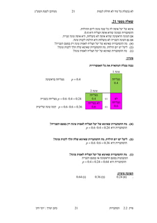 ‫לנסות‬ ‫חדלת‬ ‫לא‬ ‫עוד‬ ‫כל‬ ‫נכשלת‬ ‫לא‬11‫תשע"ג‬ ‫לשנת‬ ‫מעודכן‬
‫פרק‬2.2‫ה‬‫סתברות‬11‫דהן‬ ‫יוסי‬ : ‫וערך‬ ‫כתב‬
‫מספר‬ ‫שאלה‬31.
.‫ההולדת‬ ‫ליום‬ ‫עוגה‬ ‫שנה‬ ‫כל‬ ‫לה‬ ‫אופה‬ ‫יעל‬ ‫של‬ ‫אימא‬
‫היא‬ ‫תצליח‬ ‫אופה‬ ‫שהיא‬ ‫שעוגה‬ ‫ההסתברות‬0.5.
‫העוגה‬ ‫אם‬‫אופה‬ ‫שהיא‬ ‫הראשונה‬‫מוצלחת‬ ‫לא‬,‫עוגה‬ ‫אופה‬ ‫היא‬‫שנייה‬.
‫גם‬ ‫אם‬‫העוגה‬.‫עוגה‬ ‫לקנות‬ ‫הולכת‬ ‫היא‬ ‫מוצלחת‬ ‫לא‬ ‫השנייה‬
(‫א‬).‫שא‬ ‫ההסתברות‬ ‫מה‬‫י‬‫לאפות‬ ‫תצליח‬ ‫יעל‬ ‫של‬ ‫מא‬‫עוגה‬‫רק‬?‫השנייה‬ ‫בפעם‬
(‫ב‬).‫ליעל‬‫יש‬?‫עוגה‬ ‫לקנות‬ ‫תלך‬ ‫שלה‬ ‫שאימא‬ ‫ההסתברות‬ ‫מה‬ .‫הולדת‬ ‫יום‬
(‫ג‬).‫שא‬ ‫ההסתברות‬ ‫מה‬‫י‬?‫עוגה‬ ‫לאפות‬ ‫תצליח‬ ‫יעל‬ ‫של‬ ‫מא‬
‫פתרון‬:
‫נ‬‫האפשרויות‬ ‫כל‬ ‫את‬ ‫המתארת‬ ‫טבלה‬ ‫בנה‬
(‫א‬).?‫השנייה‬ ‫בפעם‬ ‫רק‬ ‫עוגה‬ ‫לאפות‬ ‫תצליח‬ ‫יעל‬ ‫של‬ ‫שאימא‬ ‫ההסתברות‬ ‫מה‬
‫היא‬ ‫ההסתברות‬24.04.06.0 p
(‫ב‬).?‫עוגה‬ ‫לקנות‬ ‫תלך‬ ‫שלה‬ ‫שאימא‬ ‫ההסתברות‬ ‫מה‬ .‫הולדת‬ ‫יום‬ ‫יש‬ ‫ליעל‬
‫היא‬ ‫ההסתברות‬36.06.06.0 p
(‫ג‬).?‫עוגה‬ ‫לאפות‬ ‫תצליח‬ ‫יעל‬ ‫של‬ ‫שאימא‬ ‫ההסתברות‬ ‫מה‬
‫השנייה‬ ‫בפעם‬ ‫או‬ ‫הראשונה‬ ‫בפעם‬ ‫המשמעות‬
‫היא‬ ‫ההסתברות‬64.024.04.0 p
:‫סופית‬ ‫תשובה‬
.)‫(א‬0.15)‫(ב‬0.36)‫(ג‬0.64
‫עוגה‬1
‫מצליחה‬
4.0
4.0p‫בראשונה‬ ‫מצליחה‬
‫עוגה‬1
‫לא‬
‫מצליחה‬
6.0

‫מצליחה‬
4.024.04.06.0 p‫בשנייה‬ ‫מצליחה‬

‫מצליחה‬ ‫לא‬
6.036.06.06.0 p‫שלישית‬ ‫עוגה‬ ‫קונה‬
 