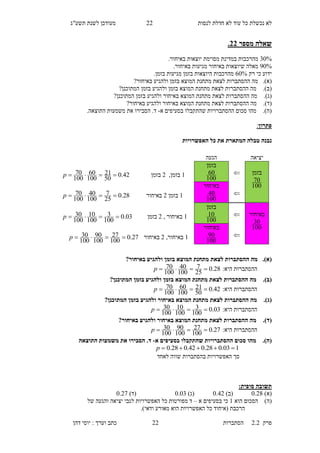 ‫לנסות‬ ‫חדלת‬ ‫לא‬ ‫עוד‬ ‫כל‬ ‫נכשלת‬ ‫לא‬11‫תשע"ג‬ ‫לשנת‬ ‫מעודכן‬
‫פרק‬2.2‫ה‬‫סתברות‬11‫דהן‬ ‫יוסי‬ : ‫וערך‬ ‫כתב‬
‫מספר‬ ‫שאלה‬33.
60%‫במדינת‬ ‫מהרכבות‬‫מסוימת‬.‫באיחור‬ ‫יוצאות‬
00%.‫באיחור‬ ‫מגיעות‬ ‫באיחור‬ ‫שיוצאות‬ ‫מאלה‬
‫רק‬ ‫כי‬ ‫ידוע‬30%.‫בזמן‬ ‫מגיעות‬ ‫בזמן‬ ‫היוצאות‬ ‫מהרכבות‬
(‫א‬).‫לצ‬ ‫ההסתברות‬ ‫מה‬?‫באיחור‬ ‫ולהגיע‬ ‫בזמן‬ ‫המוצא‬ ‫מתחנת‬ ‫את‬
(‫ב‬).?‫המתוכנן‬ ‫בזמן‬ ‫ולהגיע‬ ‫בזמן‬ ‫המוצא‬ ‫מתחנת‬ ‫לצאת‬ ‫ההסתברות‬ ‫מה‬
(‫ג‬).‫בזמן‬ ‫ולהגיע‬ ‫באיחור‬ ‫המוצא‬ ‫מתחנת‬ ‫לצאת‬ ‫ההסתברות‬ ‫מה‬‫המתוכנן‬?
(‫ד‬).?‫באיחור‬ ‫ולהגיע‬ ‫באיחור‬ ‫המוצא‬ ‫מתחנת‬ ‫לצאת‬ ‫ההסתברות‬ ‫מה‬
(‫ה‬).‫שהתקבל‬ ‫ההסתברויות‬ ‫סכום‬ ‫מהו‬‫א‬ ‫בסעיפים‬ ‫ו‬-.‫התוצאה‬ ‫משמעות‬ ‫את‬ ‫הסבירו‬ .‫ד‬
‫פתרון‬:
‫נ‬‫האפשרויות‬ ‫כל‬ ‫את‬ ‫המתארת‬ ‫טבלה‬ ‫בנה‬
(‫א‬).?‫באיחור‬ ‫ולהגיע‬ ‫בזמן‬ ‫המוצא‬ ‫מתחנת‬ ‫לצאת‬ ‫ההסתברות‬ ‫מה‬
:‫היא‬ ‫ההסתברות‬28.0
25
7
100
40
100
70 p
(‫ב‬).‫בזמן‬ ‫ולהגיע‬ ‫בזמן‬ ‫המוצא‬ ‫מתחנת‬ ‫לצאת‬ ‫ההסתברות‬ ‫מה‬?‫המתוכנן‬
:‫היא‬ ‫ההסתברות‬42.0
50
21
100
60
100
70 p
(‫ג‬).?‫המתוכנן‬ ‫בזמן‬ ‫ולהגיע‬ ‫באיחור‬ ‫המוצא‬ ‫מתחנת‬ ‫לצאת‬ ‫ההסתברות‬ ‫מה‬
:‫היא‬ ‫ההסתברות‬03.0
100
3
100
10
100
30 p
(‫ד‬).?‫באיחור‬ ‫ולהגיע‬ ‫באיחור‬ ‫המוצא‬ ‫מתחנת‬ ‫לצאת‬ ‫ההסתברות‬ ‫מה‬
:‫היא‬ ‫ההסתברות‬27.0
100
27
100
90
100
30 p
(‫ה‬).‫א‬ ‫בסעיפים‬ ‫שהתקבלו‬ ‫ההסתברויות‬ ‫סכום‬ ‫מהו‬-‫התוצאה‬ ‫משמעות‬ ‫את‬ ‫הסבירו‬ .‫ד‬
103.028.042.028.0 p
‫לאחד‬ ‫שווה‬ ‫בהסתברות‬ ‫האפשרויות‬ ‫סך‬
:‫סופית‬ ‫תשובה‬
)‫(א‬0.28)‫(ב‬0.42)‫(ג‬0.03)‫(ד‬0.10
)‫(ה‬‫ה‬ ‫הסכום‬‫וא‬1‫א‬ ‫בסעיפים‬ ‫כי‬–‫של‬ ‫והגעה‬ ‫יציאה‬ ‫לגבי‬ ‫האפשרויות‬ ‫כל‬ ‫מפורטות‬ ‫ד‬
.)‫ודאי‬ ‫מאורע‬ ‫הוא‬ ‫האפשרויות‬ ‫כל‬ ‫(איחוד‬ ‫הרכבת‬
‫יציאה‬‫הגעה‬
‫בזמן‬
100
70

‫בזמן‬
100
601,‫בזמן‬1‫בזמן‬42.0
50
21
100
60
100
70 p

‫באיחור‬
100
401‫בזמן‬1‫באיחור‬28.0
25
7
100
40
100
70 p
‫באיחור‬
100
30

‫בזמן‬
100
101, ‫באיחור‬1‫בזמן‬03.0
100
3
100
10
100
30 p

‫באיחור‬
100
901,‫באיחור‬1‫באיחור‬27.0
100
27
100
90
100
30 p
 