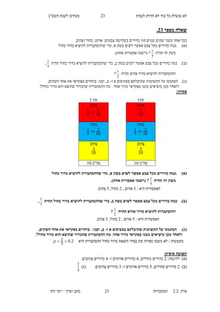 ‫לנסות‬ ‫חדלת‬ ‫לא‬ ‫עוד‬ ‫כל‬ ‫נכשלת‬ ‫לא‬16‫תשע"ג‬ ‫לשנת‬ ‫מעודכן‬
‫פרק‬2.2‫ה‬‫סתברות‬16‫דהן‬ ‫יוסי‬ : ‫וערך‬ ‫כתב‬
‫מספר‬ ‫שאלה‬32.
‫ב‬‫משני‬ ‫אחד‬ ‫כל‬‫שקים‬‫שמים‬10.‫וצהוב‬ ‫כחול‬ ,‫אדום‬ :‫צבעים‬ ‫בשלושה‬ ‫כדורים‬
(‫א‬).‫בשק‬ ‫לשים‬ ‫אפשר‬ ‫צבע‬ ‫מכל‬ ‫כדורים‬ ‫כמה‬‫א‬,‫כדי‬‫כ‬ ‫להוציא‬ ‫שההסתברות‬‫כחול‬ ‫דור‬
‫זה‬ ‫משק‬‫תהיה‬
5
1
)‫אחת‬ ‫אפשרות‬ ‫(רשמו‬ ?.
(‫ב‬).‫בשק‬ ‫לשים‬ ‫אפשר‬ ‫צבע‬ ‫מכל‬ ‫כדורים‬ ‫כמה‬‫ב‬,‫כדי‬‫תהיה‬ ‫כחול‬ ‫כדור‬ ‫להוציא‬ ‫שההסתברות‬
5
1
,
‫ו‬‫ההסתברות‬‫תהיה‬ ‫אדום‬ ‫כדור‬ ‫להוציא‬
2
1
?
(‫ג‬).‫א‬ ‫בסעיפים‬ ‫שקיבלתם‬ ‫התשובות‬ ‫על‬ ‫הסתמכו‬‫ו‬-‫ב‬:‫וענו‬ ,,‫השקים‬ ‫אחד‬ ‫את‬ ‫באקראי‬ ‫בוחרים‬
.‫אחד‬ ‫כדור‬ ‫באקראי‬ ‫ממנו‬ ‫מוציאים‬ ‫מכן‬ ‫ולאחר‬?‫כחול‬ ‫כדור‬ ‫הוא‬ ‫שהוצא‬ ‫שהכדור‬ ‫ההסתברות‬ ‫מה‬
:‫פתרון‬
(‫א‬)‫כדו‬ ‫להוציא‬ ‫שההסתברות‬ ‫כדי‬ ,‫א‬ ‫בשק‬ ‫לשים‬ ‫אפשר‬ ‫צבע‬ ‫מכל‬ ‫כדורים‬ ‫.כמה‬‫כחול‬ ‫ר‬
‫תהיה‬ ‫זה‬ ‫משק‬
5
1
.)‫אחת‬ ‫אפשרות‬ ‫(רשמו‬ ?
: ‫היא‬ ‫האפשרות‬6, ‫אדום‬1,‫כחול‬5.‫צהוב‬
(‫ב‬).‫תהיה‬ ‫כחול‬ ‫כדור‬ ‫להוציא‬ ‫שההסתברות‬ ‫כדי‬ ,‫ב‬ ‫בשק‬ ‫לשים‬ ‫אפשר‬ ‫צבע‬ ‫מכל‬ ‫כדורים‬ ‫כמה‬
5
1
,
‫והה‬‫תהיה‬ ‫אדום‬ ‫כדור‬ ‫להוציא‬ ‫סתברות‬
2
1
?
: ‫היא‬ ‫האפשרות‬5, ‫אדום‬1,‫כחול‬6.‫צהוב‬
(‫ג‬).‫ו‬ ‫א‬ ‫בסעיפים‬ ‫שקיבלתם‬ ‫התשובות‬ ‫על‬ ‫הסתמכו‬-:‫וענו‬ ,‫ב‬,‫השקים‬ ‫אחד‬ ‫את‬ ‫באקראי‬ ‫בוחרים‬
‫ההסת‬ ‫מה‬ .‫אחד‬ ‫כדור‬ ‫באקראי‬ ‫ממנו‬ ‫מוציאים‬ ‫מכן‬ ‫ולאחר‬?‫כחול‬ ‫כדור‬ ‫הוא‬ ‫שהוצא‬ ‫שהכדור‬ ‫ברות‬
‫לא‬ : ‫משמעות‬‫היא‬ ‫ההסתברות‬ ‫כחול‬ ‫כדור‬ ‫הוצאת‬ ‫נבחר‬ ‫שק‬ ‫מאיזה‬ ‫משנה‬2.0
5
1 p
:‫סופית‬ ‫תשובה‬
:‫לדוגמה‬ )‫(א‬1,‫כחולים‬ ‫כדורים‬5‫ו‬ ‫אדומים‬ ‫כדורים‬-5.‫צהובים‬ ‫כדורים‬
)‫(ב‬1,‫כחולים‬ ‫כדורים‬5‫ו‬ ‫אדומים‬ ‫כדורים‬-6‫כדורים‬.‫צהובים‬)‫(ג‬
5
1
‫שק‬1‫שק‬1
‫אדום‬
10
3
‫אדום‬
10
5
2
1 
‫כחול‬
10
2
5
1 
‫כחול‬
10
2
5
1 
‫צה‬‫וב‬
10
5
‫צהוב‬
10
3
‫סה"כ‬10‫סה"כ‬10
 