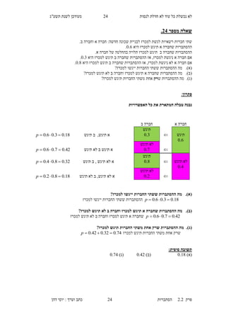 ‫לנסות‬ ‫חדלת‬ ‫לא‬ ‫עוד‬ ‫כל‬ ‫נכשלת‬ ‫לא‬15‫תשע"ג‬ ‫לשנת‬ ‫מעודכן‬
‫פרק‬2.2‫ה‬‫סתברות‬15‫דהן‬ ‫יוסי‬ : ‫וערך‬ ‫כתב‬
‫מספר‬ ‫שאלה‬34.
‫א‬ ‫חברה‬ :‫חדשה‬ ‫שכונה‬ ‫לבניית‬ ‫למכרז‬ ‫לגשת‬ ‫רשאיות‬ ‫חברות‬ ‫שתי‬.‫ב‬ ‫וחברה‬
‫היא‬ ‫למכרז‬ ‫תיגש‬ ‫א‬ ‫שחברה‬ ‫ההסתברות‬0.3.
‫ב‬ ‫שחברה‬ ‫ההסתברות‬‫למכרז‬ ‫תיגש‬‫א‬ ‫חברה‬ ‫של‬ ‫בהחלטה‬ ‫תלויה‬.
‫חברה‬ ‫אם‬‫ב‬ ‫שחברה‬ ‫ההסתברות‬ ‫אז‬ ,‫למכרז‬ ‫ניגשת‬ ‫א‬‫ת‬‫היא‬ ‫למכרז‬ ‫יגש‬0.6.
‫חברה‬ ‫אם‬‫היא‬ ‫למכרז‬ ‫תיגש‬ ‫ב‬ ‫שחברה‬ ‫ההסתברות‬ ‫אז‬ ,‫למכרז‬ ‫ניגשת‬ ‫לא‬ ‫א‬0.8.
(‫א‬).‫ה‬ ‫מה‬‫י‬ ‫החברות‬ ‫ששתי‬ ‫הסתברות‬‫י‬‫גש‬‫ו‬?‫למכרז‬
(‫ב‬).‫ההסתברות‬ ‫מה‬‫שחברה‬‫א‬?‫למכרז‬ ‫תיגש‬ ‫לא‬ ‫ב‬ ‫וחברה‬ ‫למכרז‬ ‫תיגש‬
(‫ג‬).‫ש‬ ‫ההסתברות‬ ‫מה‬‫רק‬‫החברות‬ ‫משתי‬ ‫אחת‬?‫למכרז‬ ‫תיגש‬
‫פתרון‬:
‫נ‬‫ט‬ ‫בנה‬‫האפשרויות‬ ‫כל‬ ‫את‬ ‫המתארת‬ ‫בלה‬
(‫א‬).?‫למכרז‬ ‫ייגשו‬ ‫החברות‬ ‫ששתי‬ ‫ההסתברות‬ ‫מה‬
18.03.06.0 p‫למכרז‬ ‫ייגשו‬ ‫החברות‬ ‫ששתי‬ ‫ההסתברות‬
(‫ב‬).?‫למכרז‬ ‫תיגש‬ ‫לא‬ ‫ב‬ ‫וחברה‬ ‫למכרז‬ ‫תיגש‬ ‫א‬ ‫שחברה‬ ‫ההסתברות‬ ‫מה‬
42.07.06.0 p‫שחב‬‫למכרז‬ ‫תיגש‬ ‫לא‬ ‫ב‬ ‫וחברה‬ ‫למכרז‬ ‫תיגש‬ ‫א‬ ‫רה‬
(‫ג‬).?‫למכרז‬ ‫תיגש‬ ‫החברות‬ ‫משתי‬ ‫אחת‬ ‫שרק‬ ‫ההסתברות‬ ‫מה‬
‫למכרז‬ ‫תיגש‬ ‫החברות‬ ‫משתי‬ ‫אחת‬ ‫שרק‬74.032.042.0 p
:‫סופית‬ ‫תשובה‬
)‫(א‬0.18)‫(ב‬0.51)‫(ג‬0.74
‫א‬ ‫חברה‬‫ב‬ ‫חברה‬
‫תיגש‬
6.0

‫תיגש‬
3.0,‫תיגש‬ ‫א‬‫תיגש‬ ‫ב‬18.03.06.0 p

‫תיגש‬ ‫לא‬
7.0‫תיגש‬ ‫לא‬ ‫ב‬ ‫תיגש‬ ‫א‬42.07.06.0 p
‫תיגש‬ ‫לא‬
4.0

‫תיגש‬
8.0‫א‬‫תיגש‬ ‫לא‬,‫ב‬‫תיגש‬32.08.04.0 p

‫תיגש‬ ‫לא‬
2.0‫א‬‫תיגש‬ ‫לא‬,‫תיגש‬ ‫לא‬ ‫ב‬18.08.02.0 p
 