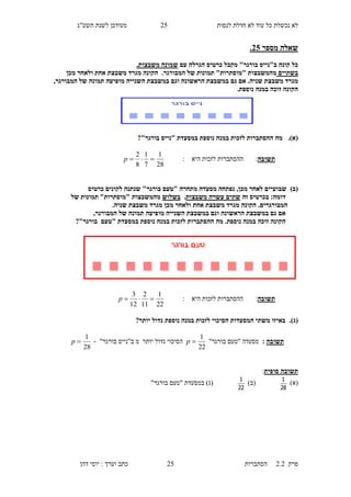 ‫לנסות‬ ‫חדלת‬ ‫לא‬ ‫עוד‬ ‫כל‬ ‫נכשלת‬ ‫לא‬15‫תשע"ג‬ ‫לשנת‬ ‫מעודכן‬
‫פרק‬2.2‫ה‬‫סתברות‬15‫דהן‬ ‫יוסי‬ : ‫וערך‬ ‫כתב‬
‫מספר‬ ‫שאלה‬30.
‫ב"נייס‬ ‫קונה‬ ‫כל‬‫הגר‬ ‫כרטיס‬ ‫מקבל‬ "‫בורגר‬‫עם‬ ‫לה‬‫שמונה‬‫משבצות‬.
‫בשתיים‬‫"מוסתר‬ ‫מהמשבצות‬‫ו‬‫תמונ‬ "‫ת‬‫ות‬‫המבור‬ ‫של‬.‫גר‬‫מכן‬ ‫ולאחר‬ ‫אחת‬ ‫משבצת‬ ‫מגרד‬ ‫הקונה‬
.‫שניה‬ ‫משבצת‬ ‫מגרד‬‫במשבצת‬ ‫גם‬ ‫אם‬‫ה‬‫במשבצת‬ ‫וגם‬ ‫ראשונה‬‫ה‬‫שנייה‬‫המבורגר‬ ‫של‬ ‫תמונה‬ ‫מופיעה‬,
.‫נוספת‬ ‫במנה‬ ‫זוכה‬ ‫הקונה‬
(‫א‬).‫"נייס‬ ‫במסעדת‬ ‫נוספת‬ ‫במנה‬ ‫לזכות‬ ‫ההסתברות‬ ‫מה‬?"‫בורגר‬
‫תשובה‬:: ‫היא‬ ‫לזכות‬ ‫ההסתברות‬
28
1
7
1
8
2
p
)‫(ב‬" ‫מתחרה‬ ‫מסעדה‬ ‫נפתחה‬ ,‫מכן‬ ‫לאחר‬ ‫שבועיים‬‫טעם‬‫כרטיס‬ ‫לקונים‬ ‫שנתנה‬ "‫בורגר‬
‫זה‬ ‫בכרטיס‬ :‫דומה‬‫עשרה‬ ‫שתים‬‫משבצות‬.‫בשלוש‬‫מהמשבצות‬‫של‬ ‫תמונות‬ "‫"מוסתרות‬
‫המב‬.‫ורגרים‬.‫שניה‬ ‫משבצת‬ ‫מגרד‬ ‫מכן‬ ‫ולאחר‬ ‫אחת‬ ‫משבצת‬ ‫מגרד‬ ‫הקונה‬
‫במשבצת‬ ‫גם‬ ‫אם‬‫ה‬‫ראשונה‬‫במשבצת‬ ‫וגם‬‫ה‬‫שנייה‬‫המבורגר‬ ‫של‬ ‫תמונה‬ ‫מופיעה‬,
‫במסעדת‬ ‫נוספת‬ ‫במנה‬ ‫לזכות‬ ‫ההסתברות‬ ‫מה‬ .‫נוספת‬ ‫במנה‬ ‫זוכה‬ ‫הקונה‬"‫טעם‬?"‫בורגר‬
‫תשובה‬‫ה‬ ‫לזכות‬ ‫ההסתברות‬ :: ‫יא‬
22
1
11
2
12
3
p
(‫ג‬).‫גדול‬ ‫נוספת‬ ‫במנה‬ ‫לזכות‬ ‫הסיכוי‬ ‫המסעדות‬ ‫משתי‬ ‫באיזו‬?‫יותר‬
‫תשובה‬:"‫בורגר‬ ‫"טעם‬ ‫מסעדה‬
22
1
p‫מ‬ ‫יותר‬ ‫גדול‬ ‫הסיכוי‬"‫בורגר‬ ‫ב"נייס‬-
28
1
p
‫סופית‬ ‫תשובה‬:
)‫(א‬
28
1
)‫(ב‬
22
1
"‫בורגר‬ ‫"טעם‬ ‫במסעדת‬ )‫(ג‬
 