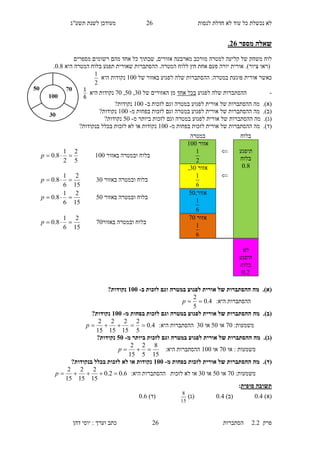 ‫לנסות‬ ‫חדלת‬ ‫לא‬ ‫עוד‬ ‫כל‬ ‫נכשלת‬ ‫לא‬13‫תשע"ג‬ ‫לשנת‬ ‫מעודכן‬
‫פרק‬2.2‫ה‬‫סתברות‬13‫דהן‬ ‫יוסי‬ : ‫וערך‬ ‫כתב‬
‫מספר‬ ‫שאלה‬36.
‫לוח‬‫למטרה‬ ‫קליעה‬ ‫של‬ ‫משחק‬‫מהם‬ ‫אחד‬ ‫כל‬ ‫שבתוך‬ ,‫אזורים‬ ‫מארבעה‬ ‫מורכב‬‫מספרים‬ ‫רשומים‬
‫(ראו‬‫ציור‬.)‫אורית‬‫יורה‬‫אחת‬ ‫פעם‬‫ל‬ ‫חץ‬‫ה‬ ‫לוח‬.‫מטרה‬‫תפגע‬ ‫שאורית‬ ‫ההסתברות‬‫ב‬‫היא‬ ‫המטרה‬ ‫לוח‬0.8.
‫כ‬‫א‬‫ש‬‫ר‬‫במטרה‬ ‫פוגעת‬ ‫אורית‬:‫של‬ ‫באזור‬ ‫לפגוע‬ ‫שלה‬ ‫ההסתברות‬100‫היא‬ ‫נקודות‬
2
1
-‫לפגוע‬ ‫שלה‬ ‫ההסתברות‬‫אחד‬ ‫בכל‬‫של‬ ‫האזורים‬ ‫מן‬60,50,00‫היא‬ ‫נקודות‬
6
1
(‫א‬).‫מה‬‫אורית‬ ‫של‬ ‫ההסתברות‬‫ו‬ ‫במטרה‬ ‫לפגוע‬‫גם‬‫ב‬ ‫לזכות‬-100?‫נקודות‬
(‫ב‬).‫ההסתברות‬ ‫מה‬‫אורית‬ ‫של‬‫ו‬ ‫במטרה‬ ‫לפגוע‬‫גם‬‫מ‬ ‫בפחות‬ ‫לזכות‬-100‫נקודות‬?
(‫ג‬).‫אורית‬ ‫של‬ ‫ההסתברות‬ ‫מה‬‫במטרה‬ ‫לפגוע‬‫ו‬‫גם‬‫מ‬ ‫ביותר‬ ‫לזכות‬-50?‫נקודות‬
(‫ד‬).‫מ‬ ‫בפחות‬ ‫לזכות‬ ‫אורית‬ ‫של‬ ‫ההסתברות‬ ‫מה‬-100?‫בנקודות‬ ‫בכלל‬ ‫לזכות‬ ‫לא‬ ‫או‬ ‫נקודות‬
(‫א‬).‫במ‬ ‫לפגוע‬ ‫אורית‬ ‫של‬ ‫ההסתברות‬ ‫מה‬‫ב‬ ‫לזכות‬ ‫וגם‬ ‫טרה‬-155?‫נקודות‬
:‫היא‬ ‫ההסתברות‬4.0
5
2
p
(‫ב‬).‫מ‬ ‫בפחות‬ ‫לזכות‬ ‫וגם‬ ‫במטרה‬ ‫לפגוע‬ ‫אורית‬ ‫של‬ ‫ההסתברות‬ ‫מה‬-155?‫נקודות‬
:‫משמעות‬00‫או‬50‫או‬60:‫היא‬ ‫ההסתברות‬4.0
5
2
15
2
15
2
15
2
p
(‫ג‬).‫לפגו‬ ‫אורית‬ ‫של‬ ‫ההסתברות‬ ‫מה‬‫במטר‬ ‫ע‬‫מ‬ ‫ביותר‬ ‫לזכות‬ ‫וגם‬ ‫ה‬-05?‫נקודות‬
‫או‬ : ‫משמעות‬00‫או‬100:‫היא‬ ‫ההסתברות‬
15
8
5
2
15
2
p
(‫ד‬).‫מ‬ ‫בפחות‬ ‫לזכות‬ ‫אורית‬ ‫של‬ ‫ההסתברות‬ ‫מה‬-155?‫בנקודות‬ ‫בכלל‬ ‫לזכות‬ ‫לא‬ ‫או‬ ‫נקודות‬
:‫משמעות‬00‫או‬50‫או‬60‫לזכות‬ ‫לא‬ ‫או‬:‫היא‬ ‫ההסתברות‬6.02.0
15
2
15
2
15
2
p
‫סופית‬ ‫תשובה‬:
)‫(א‬0.4)‫(ב‬0.5)‫(ג‬
15
8
)‫(ד‬0.3
‫בלוח‬‫במטרה‬
‫תיפגע‬
‫בלוח‬
8.0

‫אזור‬100
2
1
‫באזור‬ ‫ובמטרה‬ ‫בלוח‬100
5
2
2
1
8.0 p

‫אזור‬60,
6
1
‫באזור‬ ‫ובמטרה‬ ‫בלוח‬60
15
2
6
1
8.0 p
,‫אזור‬50
6
1
‫באזור‬ ‫ובמטרה‬ ‫בלוח‬50
15
2
6
1
8.0 p
‫אזור‬00
6
1
‫באזו‬ ‫ובמטרה‬ ‫בלוח‬‫ר‬00
15
2
6
1
8.0 p
‫לא‬
‫תיפגע‬
‫בלוח‬
2.0
 