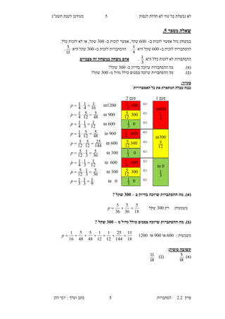 ‫לנסות‬ ‫חדלת‬ ‫לא‬ ‫עוד‬ ‫כל‬ ‫נכשלת‬ ‫לא‬5‫תשע"ג‬ ‫לשנת‬ ‫מעודכן‬
‫פרק‬2.2‫ה‬‫סתברות‬5‫דהן‬ ‫יוסי‬ : ‫וערך‬ ‫כתב‬
‫מספר‬ ‫שאלה‬0.
‫ב‬ ‫לזכות‬ ‫אפשר‬ ‫מזל‬ ‫במשחק‬-300‫לזכו‬ ‫אפשר‬ ,‫שקל‬‫ב‬ ‫ת‬-600‫שקל‬,‫לזכות‬ ‫לא‬ ‫או‬.‫כלל‬
‫ב‬ ‫לזכות‬ ‫ההסתברות‬-300‫היא‬ ‫שקל‬
4
1
.‫ב‬ ‫לזכות‬ ‫ההסתברות‬-600‫היא‬ ‫שקל‬
12
5
.
‫היא‬ ‫כלל‬ ‫לזכות‬ ‫לא‬ ‫ההסתברות‬
3
1
.‫במ‬ ‫משחק‬ ‫אדם‬‫ש‬‫חק‬‫זה‬‫פעמיים‬.
(‫א‬).‫מה‬‫ב‬ ‫בדיוק‬ ‫שיזכה‬ ‫ההסתברות‬-600‫שקל‬?
(‫ב‬).‫מה‬‫ההסתבר‬‫ש‬ ‫ות‬‫מ‬ ‫גדול‬ ‫כולל‬ ‫בסכום‬ ‫יזכה‬-600‫שקל‬?
:‫פתרון‬
‫האפשרויות‬ ‫כל‬ ‫את‬ ‫המתארת‬ ‫טבלה‬ ‫נבנה‬
(‫א‬)‫ההסתברות‬ ‫מה‬ .‫ב‬ ‫בדיוק‬ ‫שיזכה‬–255? ‫שקל‬
‫משמעות‬:‫רק‬600‫שקל‬
18
5
36
5
36
5
p
(‫ב‬)‫ההסתברות‬ ‫מה‬ .‫כולל‬ ‫בסכום‬ ‫שיזכה‬‫מ‬ ‫גדול‬–255? ‫שקל‬
‫מ‬‫שמעות‬:300‫או‬000‫או‬1100
18
11
144
25
12
1
12
1
48
5
48
5
16
1
p
‫תשובה‬‫סופית‬:
)‫(א‬
18
5
)‫(ב‬
18
11
‫פעם‬1‫פעם‬1
300₪
4
1
300
4
11100₪
16
1
4
1
4
1 p
600
12
5000₪
48
5
12
5
4
1 p
0
3
1300₪
12
1
3
1
4
1 p
600₪
12
5
300
4
1000₪
48
5
12
5
4
1 p
600
12
5300₪
144
25
12
5
12
5 p
0
3
1600₪
36
5
3
1
12
5 p
0₪
3
1
300
4
1300₪
12
1
3
1
4
1 p
600
12
5600₪
36
5
3
1
12
5 p
0
3
10₪
9
1
3
1
3
1 p
 