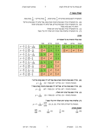 ‫לנסות‬ ‫חדלת‬ ‫לא‬ ‫עוד‬ ‫כל‬ ‫נכשלת‬ ‫לא‬0‫תשע"ג‬ ‫לשנת‬ ‫מעודכן‬
‫פרק‬2.2‫ה‬‫סתברות‬0‫דהן‬ ‫יוסי‬ : ‫וערך‬ ‫כתב‬
‫מספר‬ ‫שאלה‬7.
‫היא‬ ‫מסוים‬ ‫במקום‬ ‫לגשם‬ ‫ההסתברות‬
7
1
,‫חנוכה‬ ‫בערב‬
6
1
‫ו‬ ‫פורים‬ ‫בערב‬-
15
1
.‫פסח‬ ‫בערב‬
(‫א‬).‫אבל‬ ,‫פסח‬ ‫ובערב‬ ‫חנוכה‬ ‫בערב‬ ‫גשם‬ ‫ֵרד‬‫י‬‫ש‬ ‫ההסתברות‬ ‫מה‬‫ש‬‫בערב‬ ‫גשם‬ ‫ֵרד‬‫י‬ ‫לא‬?‫פורים‬
(‫ב‬).‫אבל‬ ,‫פורים‬ ‫בערב‬ ‫גשם‬ ‫ֵרד‬‫י‬‫ש‬ ‫ההסתברות‬ ‫מה‬‫ש‬‫חנוכה‬ ‫בערב‬ ‫גשם‬ ‫ֵרד‬‫י‬ ‫לא‬
‫ו‬‫שלא‬‫ֵרד‬‫י‬‫גשם‬‫בערב‬‫פ‬‫סח‬?
(‫ג‬).‫מה‬‫החג‬ ‫ערבי‬ ‫בכל‬ ‫גשם‬ ‫ֵרד‬‫י‬‫ש‬ ‫ההסתברות‬‫האלה‬?
(‫ד‬).‫שלפחות‬ ‫ההסתברות‬ ‫מה‬‫גשם‬ ‫בלי‬ ‫יהיה‬ ‫האלה‬ ‫החג‬ ‫מערבי‬ ‫אחד‬?
:‫פתרון‬
‫האפשרויות‬ ‫כל‬ ‫את‬ ‫המתארת‬ ‫טבלה‬ ‫נבנה‬
(‫א‬).? ‫פורים‬ ‫בערב‬ ‫גשם‬ ‫ירד‬ ‫לא‬ ‫אבל‬ ‫פסח‬ ‫ובערב‬ ‫חנוכה‬ ‫בערב‬ ‫גשם‬ ‫שירד‬
‫משמעות‬)‫כן‬ = ‫(פסח‬ )‫לא‬ = ‫(פורים‬ )‫כן‬ = ‫(חנוכה‬
45
1p
(‫ב‬).‫פורים‬ ‫בערב‬ ‫גשם‬ ‫שירד‬? ‫פסח‬ ‫ובערב‬ ‫חנוכה‬ ‫בערב‬ ‫גשם‬ ‫ירד‬ ‫לא‬ ‫אבל‬
‫משמעות‬= ‫(חנוכה‬)‫לא‬ = ‫(פסח‬ )‫כן‬ = ‫(פורים‬ )‫לא‬
15
2p
(‫ג‬).. ‫האלה‬ ‫החג‬ ‫ערבי‬ ‫בכל‬ ‫גשם‬ ‫שירד‬
‫משמעות‬)‫כן‬ = ‫(פסח‬ )‫כן‬ = ‫(פורים‬ )‫כן‬ = ‫(חנוכה‬
630
1p
(‫ד‬).? ‫גשם‬ ‫בלי‬ ‫יהיה‬ ‫האלה‬ ‫החג‬ ‫מערבי‬ ‫אחד‬ ‫שלפחות‬
‫שור‬ ‫מלבד‬ ‫השורות‬ ‫כל‬ ‫משמעות‬)‫כן‬ ,‫כן‬ ,‫(כן‬ ‫ה‬
630
629
630
11 p
‫תשובה‬:‫סופית‬
)‫(א‬
126
1
)‫(ב‬
15
2
)‫(ג‬
630
1
)‫(ד‬
630
629
‫חנוכה‬‫פורים‬‫פסח‬
‫כן‬
7
1‫כן‬
6
1‫כן‬
15
1
630
1
15
1
6
1
7
1 p
‫כן‬
7
1‫כן‬
6
1‫לא‬
15
14
45
1
15
14
6
1
7
1 p
‫כן‬
7
1‫לא‬
6
5‫כן‬
15
1
126
1
15
1
6
5
7
1 p
‫כן‬
7
1‫לא‬
6
5‫לא‬
15
14
9
1
15
14
6
5
7
1 p
‫לא‬
7
6‫כן‬
6
1‫כן‬
15
1
150
1
15
1
6
1
7
6 p
‫לא‬
7
6‫כן‬
6
1‫לא‬
15
14
15
2
15
14
6
1
7
6 p
‫לא‬
7
6‫לא‬
6
5‫כן‬
15
1
21
1
15
1
6
5
7
6 p
‫לא‬
7
6‫לא‬
6
5‫לא‬
15
14
3
2
15
14
6
5
7
6 p
‫חנוכה‬‫פורים‬‫פסח‬
‫כן‬
7
1‫כן‬
6
1‫כן‬
15
1
‫לא‬
7
6‫לא‬
6
5‫לא‬
15
14
 