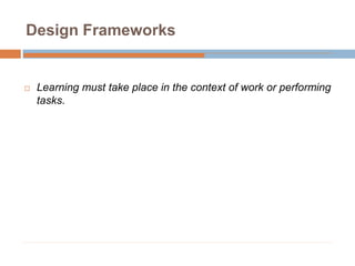 Design Frameworks
 Learning must take place in the context of work or performing
tasks.
 
