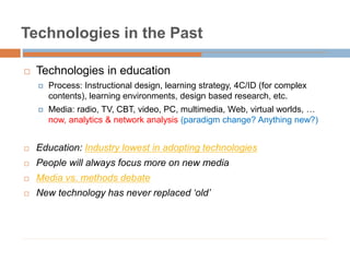 Technologies in the Past
 Technologies in education
 Process: Instructional design, learning strategy, 4C/ID (for complex
contents), learning environments, design based research, etc.
 Media: radio, TV, CBT, video, PC, multimedia, Web, virtual worlds, …
now, analytics & network analysis (paradigm change? Anything new?)
 Education: Industry lowest in adopting technologies
 People will always focus more on new media
 Media vs. methods debate
 New technology has never replaced ‘old’
 