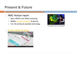 Present & Future
 NMC Horizon report
 Near: MOOC and Tablet computing
 Middle: Learning analytics & gaming
 Far: 3D printing & wearable technology
 A day made of glass
by Amber Case, from Flick’r
 