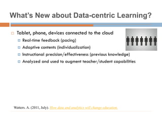 What’s New about Data-centric Learning?
 Tablet, phone, devices connected to the cloud
 Real-time feedback (pacing)
 Adaptive contents (individualization)
 Instructional precision/effectiveness (previous knowledge)
 Analyzed and used to augment teacher/student capabilities
Watters. A. (2011, July). How data and analytics will change education.
 
