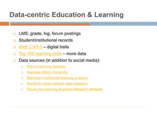 Data-centric Education & Learning
 LMS: grade, log, forum postings
 Student/institutional records
 Web 2.0/3.0 – digital trails
 Top 100 learning tools – more data
 Data sources (in addition to social media):
 PSLC’s learning datasets
 Carnegie Melon University
 Stanford’s multimodal learning analytics
 Stanford’s large network data collection
 Society for Learning Analytics Research datasets
 