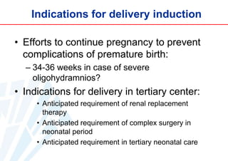 Indications for delivery induction
• Efforts to continue pregnancy to prevent
complications of premature birth:
– 34-36 weeks in case of severe
oligohydramnios?

• Indications for delivery in tertiary center:
• Anticipated requirement of renal replacement
therapy
• Anticipated requirement of complex surgery in
neonatal period
• Anticipated requirement in tertiary neonatal care

 
