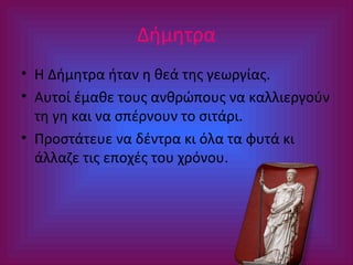 Δήμητρα
• Η Δήμητρα ήταν η θεά της γεωργίας.
• Αυτοί έμαθε τους ανθρώπους να καλλιεργούν
τη γη και να σπέρνουν το σιτάρι.
• Προστάτευε να δέντρα κι όλα τα φυτά κι
άλλαζε τις εποχές του χρόνου.

 
