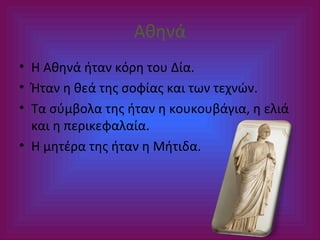 Αθηνά
• Η Αθηνά ήταν κόρη του Δία.
• Ήταν η θεά της σοφίας και των τεχνών.
• Τα σύμβολα της ήταν η κουκουβάγια, η ελιά
και η περικεφαλαία.
• Η μητέρα της ήταν η Μήτιδα.

 