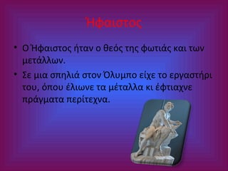 Ήφαιστος
• Ο Ήφαιστος ήταν ο θεός της φωτιάς και των
μετάλλων.
• Σε μια σπηλιά στον Όλυμπο είχε το εργαστήρι
του, όπου έλιωνε τα μέταλλα κι έφτιαχνε
πράγματα περίτεχνα.

 