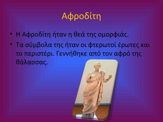 Αφροδίτη
• Η Αφροδίτη ήταν η θεά της ομορφιάς.
• Τα σύμβολα της ήταν οι φτερωτοί έρωτες και
το περιστέρι. Γεννήθηκε από τον αφρό της
θάλασσας.

 
