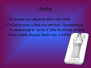 Εστία
• Το όνομα της σήμαινε σπίτι και εστία.
• Η Εστία ήταν η θεά του σπιτιού. Προστάτευε
τη νοικοκυρά γι’ αυτό σ’ όλα τα σπίτια υπήρχε
ένας μικρός βωμός δικός της, η εστία.

 