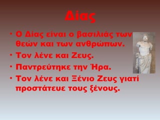 Δίας
• Ο Δίας είναι ο βασιλιάς των
θεών και των ανθρώπων.
• Τον λένε και Ζευς.
• Παντρεύτηκε την Ήρα.
• Τον λένε και Ξένιο Ζευς γιατί
προστάτευε τους ξένους.

 