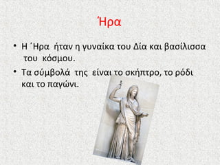 Ήρα
• Η ΄Ηρα ήταν η γυναίκα του Δία και βασίλισσα
του κόσμου.
• Τα σύμβολά της είναι το σκήπτρο, το ρόδι
και το παγώνι.

 