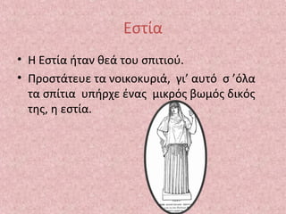 Εστία
• Η Εστία ήταν θεά του σπιτιού.
• Προστάτευε τα νοικοκυριά, γι’ αυτό σ ’όλα
τα σπίτια υπήρχε ένας μικρός βωμός δικός
της, η εστία.

 