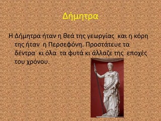Δήμητρα
Η Δήμητρα ήταν η θεά της γεωργίας και η κόρη
της ήταν η Περσεφόνη. Προστάτευε τα
δέντρα κι όλα τα φυτά κι άλλαζε της εποχές
του χρόνου.

 