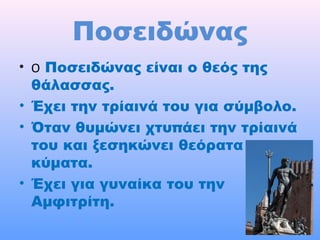 Ποσειδώνας
• Ο Ποσειδώνας είναι ο θεός της

θάλασσας.
• Έχει την τρίαινά του για σύμβολο.
• Όταν θυμώνει χτυπάει την τρίαινά
του και ξεσηκώνει θεόρατα
κύματα.
• Έχει για γυναίκα του την
Αμφιτρίτη.

 