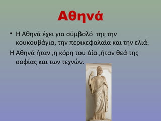 Αθηνά
• Η Αθηνά έχει για σύμβολό της την
κουκουβάγια, την περικεφαλαία και την ελιά.
Η Αθηνά ήταν ,η κόρη του Δία ,ήταν θεά της
σοφίας και των τεχνών.

 