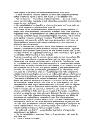 Petra suspirou. Eles tinham tido essa conversa diversas vezes antes.
— E o que você faz? É você que pede que eu venha com você para que tire as
rochas no campo e repare as cercas com magia. E se ela descobre isso?
— Não vai descobrir — respondeu o avô tranqüilamente. — Eu não o contarei
porque aprecio muito a sua ajuda, e você não contará, pois este é o único modo de
escape de suas habilidades.
— Minhas habilidades? — disse Petra, olhando-o friamente. — E onde estão as
suas? Você esqueceu completamente de quem é?
— Só porque você é minha neta isso não é pretexto para que seja insolente —
disse o velho impacientemente, chacoalhando as rédeas. Petra sabia o bastante
do passado de seu avô para saber que ele se recusava avidamente a discuti-lo. Ao
contrário de outras famílias de antecedentes mágicos misturados, Fílis descobrira
muito rápido a verdadeira identidade mágica de Warren Morganstern, e a tinha
desaprovado vigorosamente, tanto foi assim que, para aceitar o matrimônio, ela
tinha insistido que seu namorado mago prometesse renunciar a sua magia e
quebrasse sua própria varinha.
— Eu fiz a minha escolha — seguiu o avô de Petra depois de uns minutos de
silêncio — Pode ser que você não a entenda, mas não precisa tentar. Logo você
irá embora e não precisará voltar a pensar em mim ou em Fílis outra vez. De fato,
considerando tudo, me surpreendo bastante que tenha voltado aqui, agora que sua
escolaridade está terminada e já maior de idade.
Petra não respondeu a isso. Na verdade, ela não sabia por que tinha voltado. Ela
sempre tinha assumido que, uma vez que fosse maior de idade, nunca mais
voltaria a pôr o pé na casa que havia crescido, e já ia tarde. E ainda assim, uma
vez que chegou sua formatura e terminou seus estudos, quase sem compreender,
Petra se havia encontrado voltando à sua cama estreita, no frio e tosco quarto que
tinha conhecido toda a sua vida. Ela queria ir embora, queria quebrar com tudo e
encontrar uma nova vida, e ainda assim, por razões que ela não entendia muito
bem, cada dia se encontrava ainda ali. Talvez fosse por Isa. Petra sempre tinha
cuidado dela tanto quanto pôde. A menina era certamente ingênua e infantil, como
Fílis lhe relembrava todo dia, mas ela não era estúpida. Sua inocência encantava
Petra secreta e deliciosamente, que aproveitava cada rara oportunidade para
brincar com a menina, rapidamente e sem o conhecimento de Fílis, antes do que
Isa chamava de “apagar as luzes” toda noite. Isa era a única pessoa com que
Petra podia falar sobre magia, mesmo assim tinha que manter como um segredo
juramentado. Isa adorava as histórias de Petra sobre a escola de magia, com
aulas de levitação, vôo em vassoura, e transformar uma coisa em outra. Ela
adorava as histórias de Petra sobre a peça mágica, O Triunvirato, no qual Petra
havia tido um papel durante o seu ultimo ano da escola. Durante seus pequenos
momentos livres, Petra e Isa caminhavam ao redor do pequeno lago à beira da
propriedade. Ali, escondidas da casa pelas árvores, Petra fazia pequenas
demonstrações mágicas para Isa, levitando suas bonecas e fazendo-as dançar, ou
transfigurando pedras em pequenas borboletas quando Isa as lançava para o ar.
Uma vez, Petra e Isa estavam sentadas ao fim do pequeno dique, balançando as
pernas e observando as libélulas coserem padrões sobre as sinuosas ondas, e
estavam falando da misteriosa herança mágica de Petra.
— De onde você veio, Petra? — perguntou Isa, levantado o olhar para ela e
piscando com o sol da tarde.
— Não sei na realidade — respondeu Petra. — O seu padrasto... não gosta de
falar sobre isso.
— O papai Warren é um mago?
 