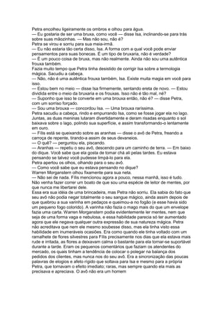 Petra encolheu ligeiramente os ombros e olhou para água.
— Eu gostaria de ser uma bruxa, como você — disse Isa, inclinando-se para trás
sobre suas mãozinhas. — Mas não sou, não é?
Petra se virou e sorriu para sua meia-irmã.
— Eu não estaria tão certa disso, Isa. A forma com a qual você pode enviar
pensamentos para suas bonecas. É um tipo de bruxaria, não é verdade?
— É um pouco coisa de bruxa, mas não realmente. Ainda não sou uma autêntica
frouxa também.
Fazia muito tempo que Petra tinha desistido de corrigir Isa sobre a termologia
mágica. Sacudiu a cabeça.
— Não, não é uma autêntica frouxa também, Isa. Existe muita magia em você para
isso.
— Estou bem no meio — disse Isa firmemente, sentando ereta de novo. — Estou
dividida entre o meio da bruxaria e os frouxas. Isso não é tão mal, né?
— Suponho que isso te converte em uma brouxa então, não é? — disse Petra,
com um sorriso forçado.
— Sou uma brouxa — concordou Isa. — Uma brouxa raríssima.
Petra sacudiu a cabeça, rindo e empurrando Isa, como se fosse jogar ela no lago.
Juntas, as duas meninas lutaram divertidamente e deram risadas enquanto o sol
baixava sobre o lago, polindo sua superfície, e assim transformando-o lentamente
em ouro.
— Fílis está se queixando sobre as aranhas — disse o avô de Petra, freando a
carroça de repente, tirando-a assim de seus devaneios.
— O quê? — perguntou ela, piscando.
— Aranhas — repetiu o seu avô, descendo para um caminho de terra. — Em baixo
do dique. Você sabe que ela gosta de tomar chá ali pelas tardes. Eu estava
pensando se talvez você pudesse limpá-lo para ela.
Petra apertou os olhos, olhando para o seu avô.
— Como você sabe que eu estava pensando no dique?
Warren Morganstern olhou fixamente para sua neta.
— Não sei de nada. Fílis mencionou agora a pouco, nessa manhã, isso é tudo.
Não venha fazer correr um boato de que sou uma espécie de leitor de mentes, por
que nunca me libertarei dele.
Essa era sua idéia de uma brincadeira, mas Petra não sorriu. Ela sabia do fato que
seu avô não podia negar totalmente o seu sangue mágico, ainda assim depois de
que quebrou a sua varinha em pedaços e queimou-a no fogão (e esse havia sido
um pequeno fogo colorido). A varinha não fazia o mago mais do que um envelope
fazia uma carta. Warren Morganstern podia evidentemente ler mentes, nem que
seja de uma forma vaga e nebulosa, e essa habilidade parecia só ter aumentado
agora que ele negava qualquer outra expressão de sua natureza mágica. Petra
não acreditava que nem ele mesmo soubesse disso, mas ela tinha visto essa
habilidade em inumeráveis ocasiões. Era como quando ele tinha voltado com um
ramalhete de flores silvestres para Fílis precisamente nos dias que ela estava mais
rude e irritada, as flores a deixavam calma o bastante para ela tornar-se suportável
durante a tarde. Eram os pequenos comentários que faziam os atendentes do
mercado, os quais tinham a tendência de colocar o polegar na balança dos
pedidos dos clientes, mas nunca nos do seu avô. Era a sincronização das poucas
palavras de elogios e afeto rígido que soltava para Isa e mesmo para a própria
Petra, que tornavam o efeito imediato; raras, mas sempre quando ela mais as
precisava e apreciava. O avô não era um homem
 