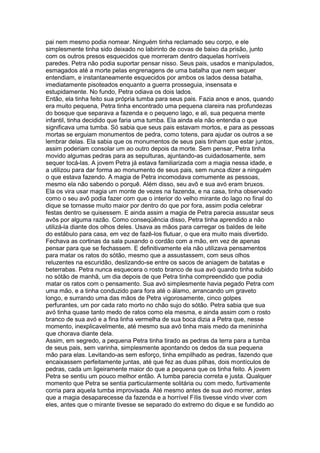 pai nem mesmo podia nomear. Ninguém tinha reclamado seu corpo, e ele
simplesmente tinha sido deixado no labirinto de covas de baixo da prisão, junto
com os outros presos esquecidos que morreram dentro daquelas horríveis
paredes. Petra não podia suportar pensar nisso. Seus pais, usados e manipulados,
esmagados até a morte pelas engrenagens de uma batalha que nem sequer
entendiam, e instantaneamente esquecidos por ambos os lados dessa batalha,
imediatamente pisoteados enquanto a guerra prosseguia, insensata e
estupidamente. No fundo, Petra odiava os dois lados.
Então, ela tinha feito sua própria tumba para seus pais. Fazia anos e anos, quando
era muito pequena, Petra tinha encontrado uma pequena clareira nas profundezas
do bosque que separava a fazenda e o pequeno lago, e ali, sua pequena mente
infantil, tinha decidido que faria uma tumba. Ela ainda ela não entendia o que
significava uma tumba. Só sabia que seus pais estavam mortos, e para as pessoas
mortas se erguiam monumentos de pedra, como totens, para ajudar os outros a se
lembrar delas. Ela sabia que os monumentos de seus pais tinham que estar juntos,
assim poderiam consolar um ao outro depois da morte. Sem pensar, Petra tinha
movido algumas pedras para as sepulturas, ajuntando-as cuidadosamente, sem
sequer tocá-las. A jovem Petra já estava familiarizada com a magia nessa idade, e
a utilizou para dar forma ao monumento de seus pais, sem nunca dizer a ninguém
o que estava fazendo. A magia de Petra incomodava comumente as pessoas,
mesmo ela não sabendo o porquê. Além disso, seu avô e sua avó eram bruxos.
Ela os vira usar magia um monte de vezes na fazenda, e na casa, tinha observado
como o seu avô podia fazer com que o interior do velho mirante do lago no final do
dique se tornasse muito maior por dentro do que por fora, assim podia celebrar
festas dentro se quisessem. E ainda assim a magia de Petra parecia assustar seus
avôs por alguma razão. Como conseqüência disso, Petra tinha aprendido a não
utilizá-la diante dos olhos deles. Usava as mãos para carregar os baldes de leite
do estábulo para casa, em vez de fazê-los flutuar, o que era muito mais divertido.
Fechava as cortinas da sala puxando o cordão com a mão, em vez de apenas
pensar para que se fechassem. E definitivamente ela não utilizava pensamentos
para matar os ratos do sótão, mesmo que a assustassem, com seus olhos
reluzentes na escuridão, deslizando-se entre os sacos de aniagem de batatas e
beterrabas. Petra nunca esquecera o rosto branco de sua avó quando tinha subido
no sótão de manhã, um dia depois de que Petra tinha compreendido que podia
matar os ratos com o pensamento. Sua avó simplesmente havia pegado Petra com
uma mão, e a tinha conduzido para fora até o álamo, arrancando um graveto
longo, e surrando uma das mãos de Petra vigorosamente, cinco golpes
perfurantes, um por cada rato morto no chão sujo do sótão. Petra sabia que sua
avó tinha quase tanto medo de ratos como ela mesma, e ainda assim com o rosto
branco de sua avó e a fina linha vermelha de sua boca dizia a Petra que, nesse
momento, inexplicavelmente, até mesmo sua avó tinha mais medo da menininha
que chorava diante dela.
Assim, em segredo, a pequena Petra tinha tirado as pedras da terra para a tumba
de seus pais, sem varinha, simplesmente apontando os dedos da sua pequena
mão para elas. Levitando-as sem esforço, tinha empilhado as pedras, fazendo que
encaixassem perfeitamente juntas, até que fez as duas pilhas, dois montículos de
pedras, cada um ligeiramente maior do que a pequena que os tinha feito. A jovem
Petra se sentiu um pouco melhor então. A tumba parecia correta e justa. Qualquer
momento que Petra se sentia particularmente solitária ou com medo, furtivamente
corria para aquela tumba improvisada. Até mesmo antes de sua avó morrer, antes
que a magia desaparecesse da fazenda e a horrível Fílis tivesse vindo viver com
eles, antes que o mirante tivesse se separado do extremo do dique e se fundido ao
 