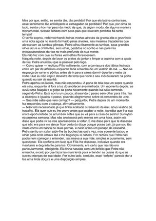 Mas por que, então, se sentia tão, tão perdida? Por que ela lutava contra isso,
esse sentimento tão enfeitiçante e esmagador de perdidão? Por que, por cima de
tudo, sentia o horrível peso do medo de que, de algum modo, de alguma maneira
monumental, tivesse falhado com seus pais que estavam perdidos há tanto
tempo?
O vento soprou, redemoinhando folhas mortas através da grama alta e grunhindo
uma nota aguda no manto formado pelas árvores, nas mesmas trepadeiras que
abraçavam as tumbas gêmeas. Petra olhou fixamente as tumbas, seus grandes
olhos azuis e cintilantes, sem olhar, perdidos no sonho e nas palavras
enlouquecedoras da voz no mais profundo de sua mente.
Ela não fez com que as flores vermelhas florescessem.
Naquela noite, depois de lavar os pratos do jantar e limpar a cozinha com a ajuda
de Isa, Petra anunciou que ia passear pelo lago.
— Como quiser — replicou Fílis indiferente, com a comissura dos lábios fechada
entre um par de alfinetes enquanto fazia a bainha de um vestido de Isa. — Não se
esqueça de varrer o pórtico antes de ir para a cama dormir durante o resto da
noite. Que eu não veja o desastre de terra que você e seu avô deixaram na porta
quando eu sair de manhã.
Petra apertou os lábios, mas não respondeu. A porta de tela deu um sopro quando
ela saiu, enquanto lá fora a luz do anoitecer avermelhada. Um momento depois, se
ouviu uma falação e o golpe da porta novamente quando Isa saiu correndo,
seguindo Petra. Esta sorriu um pouco, atrasando o passo sem olhar para trás. Isa
a alcançou e igualou o passo, pisando alegremente sobre os remendos de urze.
— Sua mãe sabe que veio comigo? — perguntou Petra depois de um momento.
Isa respondeu com a cabeça, afirmativamente.
— Não tem necessidade já que tinha acabado o remendo de meu novo vestido de
trabalho. Ela quer que eu lhe prove antes que acabar a noite. Acredita que é a sua
única oportunidade de arrumá-lo antes que eu vá para a casa do senhor Sunnyton
na próxima semana. Mas não anoitecerá pelo menos em uma hora, assim ela
disse que podia vir se nos apurássemos a voltar. E me disse para que te dissesse
que não era para me deixar ficar perto do dique porque posso cair, já que sou tão
idiota como um banco de duas pernas, e nado como um pedaço de cascalho.
Petra sentiu um calor subir-lhe às bochechas outra vez, mas somente baixou o
olhar para onde estava Isa e lhe bagunçou o cabelo. Por razões que Petra não
podia nem começar a entender, Isa amava a sua mãe, simples e puramente, sem
questionar. Ela confiava em tudo que Fílis lhe dissesse, inclusive quando era
insultante e degradante para Isa. Obviamente, era certo que Isa não era
particularmente, inteligente. Ela tinha nascido com um defeito que Petra não
entendia, exceto porque fazia Isa mais lenta para entender as coisas do que as
outras crianças de sua idade. Por outro lado, contudo, esse “defeito” parecia dar a
Isa uma linda doçura e uma disposição simples.
 