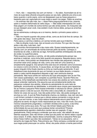 — Hum, não — respondeu Isa com um tremor. — As odeio. Acomodam-se ali no
meio de suas teias olhando enquanto passo ao seu lado, saltando pra cima e pra
baixo quando o vento sopra, como se desejassem que eu fosse pequena o
bastante para cair capturada em suas redes e assim me pegar. Odeio as aranhas.
— As aranhas não são más, Isa — disse Petra preguiçosamente à toa, pisando
sobre a madeira deformada do velho dique. — Não estão interessadas em você.
Elas pegam um montão de outros bichos que são ainda piores. Os mosquitos são
os que desejam picar você, mas existem muito menos deles, porque as arranhas
os comem.
Isa se estremeceu e abraçou-se a si mesma, dando o primeiro passo sobre o
dique.
— Não me importo quando não possa vê-las, como as de lá de fora do campo. Só
não gosto das daqui. Que me olham.
Petra sacou a varinha e dedicou um sorriso torcido para sua irmãzinha.
— Não te olharão muito mais. Isto só levará uns minutos. Por que não fica aqui
atrás e não olha, tudo bem, Isa?
Isa concordou fervorosamente e deu meia volta. Quase instantaneamente, se
distraiu com um amontoado de rochas brancas perto da borda. Começou a
levantá-las do chão, e atirá-las ao lago, formando padrões entrelaçados de anéis
de ondas na superfície plana.
Petra suspirou e apontou a varinha. Já não podia simplesmente pensar nas
aranhas e matá-las, como tinha feito quando era pequena. Naquela época, como
com os ratos, tinha podido ver diretamente nas mentes das pequenas criaturas,
encontrar esse único pedaço de vida, como uma vela em uma caverna, e
simplesmente apagá-la. Ela sempre tinha sido boa em entender como funcionava
os corpos e como arrumá-los. A causa disso, ao longo de sua vida na fazenda,
quase ninguém tinha ficado doente ou tinha se machucado seriamente. O avô
trabalhava mais duramente do que um homem na sua idade deveria, e mesmo
assim a cada manhã despertava disposto e ágil, sem nenhuma doença
persistente. Não havia artrite em nenhuma de suas articulações nem as de Fílis,
nem ossos quebradiços, nem corações ou pulmões fracos. Quando Petra era
pequena, tinha trabalhado secretamente nos corpos dos adultos se nem mesmo
sequer entender realmente. Ela assumia que era simplesmente tarefa dos
pequenos cuidarem dos adultos, olhando-os astutamente do outro lado da
habitação, encontrando as debilidades, e animando seus corpos para repará-las.
Se ao menos a pequena Petra tivesse entendido a natureza do câncer, podia ter
podido salvar a vida de sua avó. Ela tinha visto a escuridão ali, crescendo no
interior do corpo de sua avó, mas não podia entrar nela, não podia averiguar se
era boa ou ruim. A avó de Petra finalmente chamou os médicos, mas nem ela nem
o avô tinham contado à criança que o câncer estava corroendo o corpo da avó.
Logo, sua avó morreu, e seu corpo estava inteiramente escuro para Petra. A
pequena se sentiu de algum modo responsável por isso, mas não muito. Era uma
menina notavelmente pragmática, e também dividida entre a pena, e ela tinha
sentido fúria contra seus avós. Por que não tinham falado para Petra da
enfermidade de sua avó para que pudesse tentar concertá-la? Parecia
demasiadamente egoísta e destrutivo manter isso em segredo. E logo,
gradualmente, Petra começou a entender que seus avôs, não sabiam de seus
talentos especiais. Eles não tinham a idéia que ela podia ver dentro deles e ajudar
seus corpos. E então, depois dessa compreensão, ocorreu à pequena Petra que
talvez fosse melhor que eles não soubessem. Talvez só os assustaria, com o
tamanho da magia de Petra. Pela primeira vez, Petra começou a entender por que
sua magia podia preocupar os outros. Afinal, ela podia utilizar a mente para entrar
 