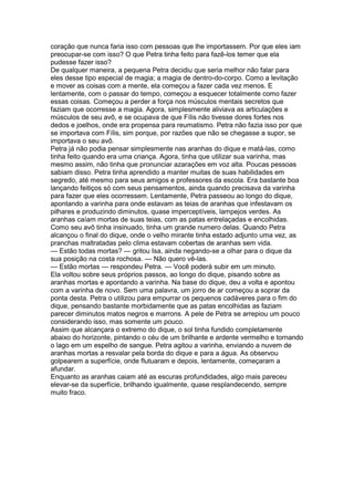coração que nunca faria isso com pessoas que lhe importassem. Por que eles iam
preocupar-se com isso? O que Petra tinha feito para fazê-los temer que ela
pudesse fazer isso?
De qualquer maneira, a pequena Petra decidiu que seria melhor não falar para
eles desse tipo especial de magia; a magia de dentro-do-corpo. Como a levitação
e mover as coisas com a mente, ela começou a fazer cada vez menos. E
lentamente, com o passar do tempo, começou a esquecer totalmente como fazer
essas coisas. Começou a perder a força nos músculos mentais secretos que
faziam que ocorresse a magia. Agora, simplesmente aliviava as articulações e
músculos de seu avô, e se ocupava de que Fílis não tivesse dores fortes nos
dedos e joelhos, onde era propensa para reumatismo. Petra não fazia isso por que
se importava com Fílis, sim porque, por razões que não se chegasse a supor, se
importava o seu avô.
Petra já não podia pensar simplesmente nas aranhas do dique e matá-las, como
tinha feito quando era uma criança. Agora, tinha que utilizar sua varinha, mas
mesmo assim, não tinha que pronunciar azarações em voz alta. Poucas pessoas
sabiam disso. Petra tinha aprendido a manter muitas de suas habilidades em
segredo, até mesmo para seus amigos e professores da escola. Era bastante boa
lançando feitiços só com seus pensamentos, ainda quando precisava da varinha
para fazer que eles ocorressem. Lentamente, Petra passeou ao longo do dique,
apontando a varinha para onde estavam as teias de aranhas que infestavam os
pilhares e produzindo diminutos, quase imperceptíveis, lampejos verdes. As
aranhas caíam mortas de suas teias, com as patas entrelaçadas e encolhidas.
Como seu avô tinha insinuado, tinha um grande numero delas. Quando Petra
alcançou o final do dique, onde o velho mirante tinha estado adjunto uma vez, as
pranchas maltratadas pelo clima estavam cobertas de aranhas sem vida.
— Estão todas mortas? — gritou Isa, ainda negando-se a olhar para o dique da
sua posição na costa rochosa. — Não quero vê-las.
— Estão mortas — respondeu Petra. — Você poderá subir em um minuto.
Ela voltou sobre seus próprios passos, ao longo do dique, pisando sobre as
aranhas mortas e apontando a varinha. Na base do dique, deu a volta e apontou
com a varinha de novo. Sem uma palavra, um jorro de ar começou a soprar da
ponta desta. Petra o utilizou para empurrar os pequenos cadáveres para o fim do
dique, pensando bastante morbidamente que as patas encolhidas as faziam
parecer diminutos matos negros e marrons. A pele de Petra se arrepiou um pouco
considerando isso, mas somente um pouco.
Assim que alcançara o extremo do dique, o sol tinha fundido completamente
abaixo do horizonte, pintando o céu de um brilhante e ardente vermelho e tornando
o lago em um espelho de sangue. Petra agitou a varinha, enviando a nuvem de
aranhas mortas a resvalar pela borda do dique e para a água. As observou
golpearem a superfície, onde flutuaram e depois, lentamente, começaram a
afundar.
Enquanto as aranhas caiam até as escuras profundidades, algo mais pareceu
elevar-se da superfície, brilhando igualmente, quase resplandecendo, sempre
muito fraco.
 