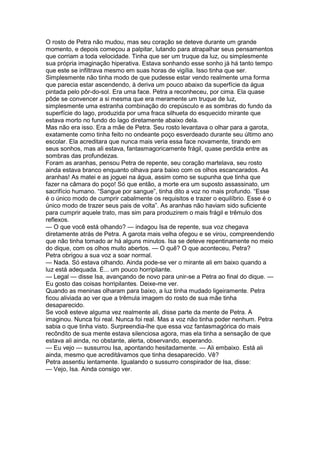 O rosto de Petra não mudou, mas seu coração se deteve durante um grande
momento, e depois começou a palpitar, lutando para atrapalhar seus pensamentos
que corriam a toda velocidade. Tinha que ser um truque da luz, ou simplesmente
sua própria imaginação hiperativa. Estava sonhando esse sonho já há tanto tempo
que este se infiltrava mesmo em suas horas de vigília. Isso tinha que ser.
Simplesmente não tinha modo de que pudesse estar vendo realmente uma forma
que parecia estar ascendendo, à deriva um pouco abaixo da superfície da água
pintada pelo pôr-do-sol. Era uma face. Petra a reconheceu, por cima. Ela quase
pôde se convencer a si mesma que era meramente um truque de luz,
simplesmente uma estranha combinação do crepúsculo e as sombras do fundo da
superfície do lago, produzida por uma fraca silhueta do esquecido mirante que
estava morto no fundo do lago diretamente abaixo dela.
Mas não era isso. Era a mãe de Petra. Seu rosto levantava o olhar para a garota,
exatamente como tinha feito no ondeante poço esverdeado durante seu último ano
escolar. Ela acreditara que nunca mais veria essa face novamente, tirando em
seus sonhos, mas ali estava, fantasmagoricamente frágil, quase perdida entre as
sombras das profundezas.
Foram as aranhas, pensou Petra de repente, seu coração martelava, seu rosto
ainda estava branco enquanto olhava para baixo com os olhos escancarados. As
aranhas! As matei e as joguei na água, assim como se supunha que tinha que
fazer na câmara do poço! Só que então, a morte era um suposto assassinato, um
sacrifício humano. “Sangue por sangue”, tinha dito a voz no mais profundo. “Esse
é o único modo de cumprir cabalmente os requisitos e trazer o equilíbrio. Esse é o
único modo de trazer seus pais de volta”. As aranhas não haviam sido suficiente
para cumprir aquele trato, mas sim para produzirem o mais frágil e trêmulo dos
reflexos.
— O que você está olhando? — indagou Isa de repente, sua voz chegava
diretamente atrás de Petra. A garota mais velha ofegou e se virou, compreendendo
que não tinha tomado ar há alguns minutos. Isa se deteve repentinamente no meio
do dique, com os olhos muito abertos. — O quê? O que aconteceu, Petra?
Petra obrigou a sua voz a soar normal.
— Nada. Só estava olhando. Ainda pode-se ver o mirante ali em baixo quando a
luz está adequada. É... um pouco horripilante.
— Legal — disse Isa, avançando de novo para unir-se a Petra ao final do dique. —
Eu gosto das coisas horripilantes. Deixe-me ver.
Quando as meninas olharam para baixo, a luz tinha mudado ligeiramente. Petra
ficou aliviada ao ver que a trêmula imagem do rosto de sua mãe tinha
desaparecido.
Se você esteve alguma vez realmente ali, disse parte da mente de Petra. A
imaginou. Nunca foi real. Nunca foi real. Mas a voz não tinha poder nenhum. Petra
sabia o que tinha visto. Surpreendia-lhe que essa voz fantasmagórica do mais
recôndito de sua mente estava silenciosa agora, mas ela tinha a sensação de que
estava ali ainda, no obstante, alerta, observando, esperando.
— Eu vejo — sussurrou Isa, apontando hesitadamente. — Ali embaixo. Está ali
ainda, mesmo que acreditávamos que tinha desaparecido. Vê?
Petra assentiu lentamente. Igualando o sussurro conspirador de Isa, disse:
— Vejo, Isa. Ainda consigo ver.
 
