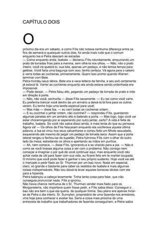 CAPÍTULO DOIS
Opróximo dia era um sábado, e como Fílis não notava nenhuma diferença entre os
fins de semana e quaisquer outros dias, foi ainda mais rude que o comum
enquanto Isa e Petra desciam as escadas.
— Coma enquanto anda, Isabela — declarou Fílis rotundamente, empurrando um
prato de torradas frias para a menina, sem olhá-la nos olhos. — Não, não o prato
inteiro, você irá quebrá-lo, sua tola, apenas um pedaço, e não temos tempo para
geléias. Você faria uma bagunça com isso, tenho certeza. Vá agora para o celeiro
e varra todas as cocheiras, primeiramente. Quero isso pronto quando Warren
terminar com Bete.
Petra mordeu seus lábios. Bete era a vaca leiteira da família, e seu avô certamente
já estava lá. Varrer as cocheiras enquanto ela ainda estava sendo ordenhada era
impossível.
— Pode deixar, — Petra falou alto, pegando um pedaço de torrada do prato e indo
em direção à porta.
— Não, não você, senhorita — disse Fílis secamente. — Eu sei como você varre.
Eu preferiria trancar você dentro de um armário a deixá-la lá fora para os outros
verem. Eu tenho hoje uma tarefa especial para você.
— Mas mãe — disse Isa, — eu varri todas as cocheiras ontem.
— E eu cozinhei o jantar ontem, não cozinhei? — respondeu Fílis, guardando
algumas panelas em um armário alto e batendo a porta. — Mas logo, logo você vai
estar choramingando por aí esperando por outro jantar, certo? A vida é feita de
trabalho, Isabela. Se você não sabia disso ainda, é mais lerda do que eu pensava.
Agora vá! — Os olhos de Fílis faiscaram enquanto ela vociferava aquela última
palavra, e Isa se virou nos seus calcanhares e correu feito um filhote assustado,
esquecendo até mesmo de pegar um pedaço de torrada seca. Assim que a porta
lateral rangeu e fechou-se de supetão, Petra fulminou Fílis com o olhar do outro
lado da mesa; estreitando os olhos e apertando as mãos em punhos.
— Ah, nem comece, — disse Fílis, ignorando-a e se virando para a pia. — Não é
como se você tivesse alguma coisa a ver com o problema. Não consigo nem
começar a imaginar o por quê de você continuar aqui, mas enquanto você não
achar nada de útil para fazer com sua vida, eu ficarei feliz em te manter ocupada.
O mínimo que você pode fazer é ganhar o seu próprio sustento. Hoje você vai até
o mercado e pedir fiado ao Sr. Thurman por um baú novo. Nada em especial,
claro, só grande o bastante para caber os vestidos de Isabela e mais algumas
coisas indispensáveis. Não vou deixá-la levar aquelas bonecas idiotas com ela
para a fazenda.
Petra balançou a cabeça levemente. Tinha tanta coisa para falar, que não
conseguia pronunciar nada. Fílis a ignorou.
Não havia chance nenhuma de o Sr. Thurman vender mais fiado para os
Morgansterns, não importava quem fosse pedir, e Fílis sabia disso. Conseguir o
baú não era bem o que ela queria, de qualquer forma. Seu plano era apenas livrar-
se de Petra o dia inteiro. Sr. Sunnyton, proprietário de uma fazenda nos arredores,
viria hoje para conhecer e avaliar Isa. Seria a coisa mais próxima de uma
entrevista de trabalho que trabalhadores de fazenda conseguiriam, e Petra sabia
 