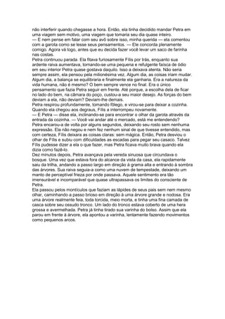 não interferir quando chegasse a hora. Então, ela tinha decidido mandar Petra em
uma viagem sem motivo, uma viagem que tomaria seu dia quase inteiro.
— E nem pense em falar com seu avô sobre isso, minha querida — ela comentou
com a garota como se lesse seus pensamentos. — Ele concorda plenamente
comigo. Agora vá logo, antes que eu decida fazer você levar um saco de farinha
nas costas.
Petra continuou parada. Ela fitava furiosamente Fílis por trás, enquanto sua
ardente raiva aumentava, tornando-se uma pequena e refulgente faísca de ódio
em seu interior Petra quase gostava daquilo. Isso a deixava atenta. Não seria
sempre assim, ela pensou pela milionésima vez. Algum dia, as coisas iriam mudar.
Algum dia, a balança se equilibraria e finalmente ela ganharia. Era a natureza da
vida humana, não é mesmo? O bem sempre vence no final. Era o único
pensamento que fazia Petra seguir em frente. Até porque, a escolha dela de ficar
no lado do bem, na câmara do poço, custou-a seu maior desejo. As forças do bem
deviam a ela, não deviam? Deviam-lhe demais.
Petra respirou profundamente, tomando fôlego, e virou-se para deixar a cozinha.
Quando ela chegou aos degraus, Fílis a interrompeu novamente.
— E Petra — disse ela, inclinando-se para encontrar o olhar da garota através da
entrada da cozinha. — Você vai andar até o mercado, está me entendendo?
Petra encarou-a de volta por alguns segundos, deixando seu rosto sem nenhuma
expressão. Ela não negou e nem fez nenhum sinal de que tivesse entendido, mas
com certeza, Fílis deixara as coisas claras: sem mágica. Então, Petra desviou o
olhar de Fílis e subiu com dificuldades as escadas para pegar seu casaco. Talvez
Fílis pudesse dizer a ela o que fazer, mas Petra ficava muito brava quando ela
dizia como fazê-lo.
Dez minutos depois, Petra avançava pela vereda sinuosa que circundava o
bosque. Uma vez que estava fora do alcance da vista da casa, ela rapidamente
saiu da trilha, andando a passo largo em direção à grama alta e entrando à sombra
das árvores. Sua raiva seguia-a como uma nuvem de tempestade, deixando um
manto de perceptível frieza por onde passava. Aquele sentimento era tão
imensurável e incomparável que quase ultrapassava os limites do consciente de
Petra.
Ela passou pelos montículos que faziam as lápides de seus pais sem nem mesmo
olhar, caminhando a passo brioso em direção à uma árvore grande e nodosa. Era
uma árvore realmente feia, toda torcida, meio morta, e tinha uma fina camada de
casca sobre seu ossudo tronco. Um lado do tronco estava coberto de uma hera
grossa e avermelhada. Petra já tinha tirado sua varinha do bolso. Assim que ela
parou em frente à árvore, ela apontou a varinha, lentamente fazendo movimentos
como pequenos arcos.
 